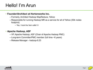 Hello! I’m Arun
• Founder/Architect at Hortonworks Inc.
   – Formerly, Architect Hadoop MapReduce, Yahoo
   – Responsible for running Hadoop MR as a service for all of Yahoo (50k nodes
     footprint)
        – Yes, I took the 3am calls! 


• Apache Hadoop, ASF
   – VP, Apache Hadoop, ASF (Chair of Apache Hadoop PMC)
   – Long-term Committer/PMC member (full time ~6 years)
   – Release Manager - hadoop-0.23




                                                                                  Page 2
 