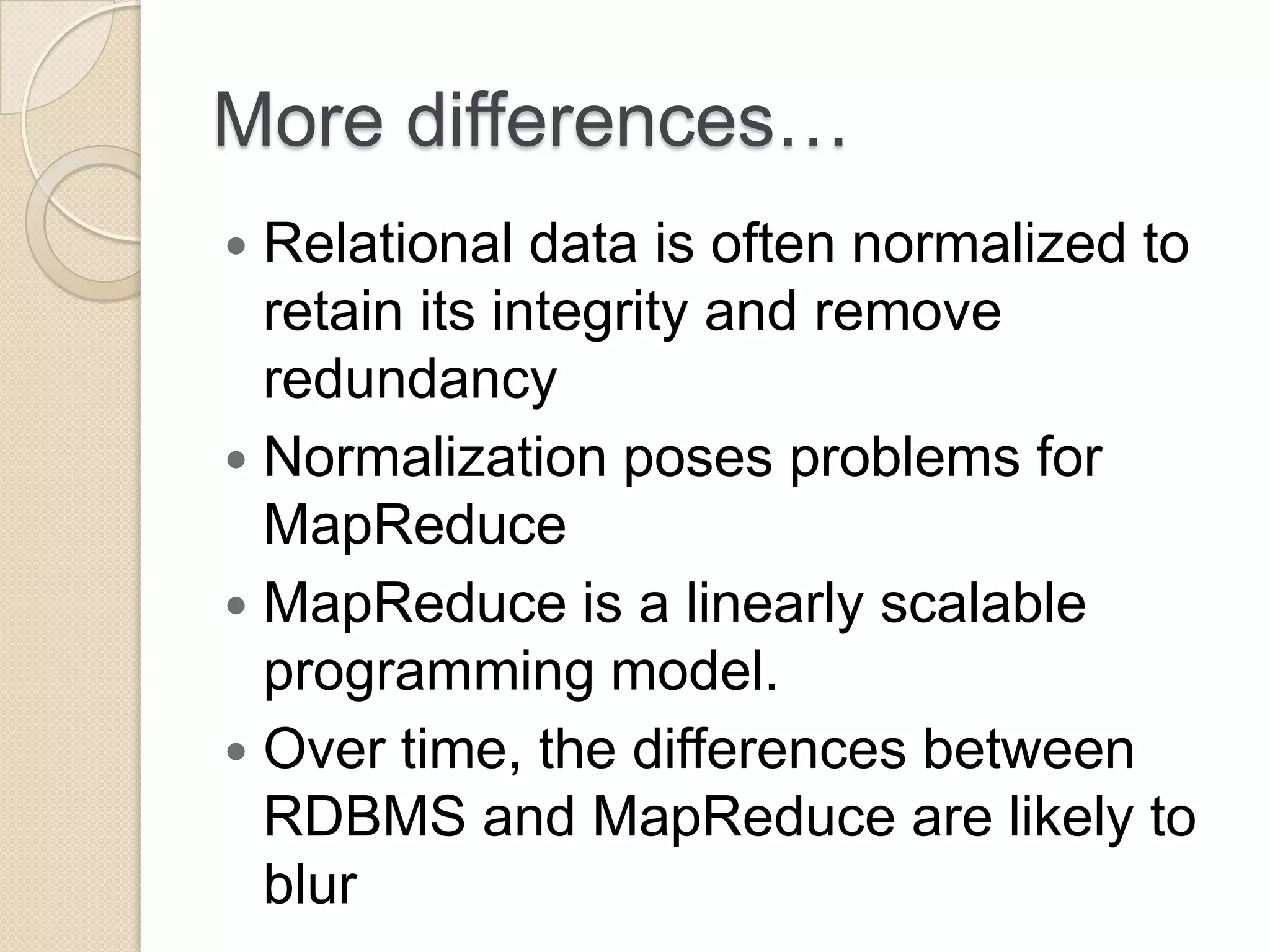 More differences…  Relational data is often normalized to retain its integrity and remove redundancy  Normalization poses problems for MapReduce  MapReduce is a linearly scalable programming model.  Over time, the differences between RDBMS and MapReduce are likely to blur 