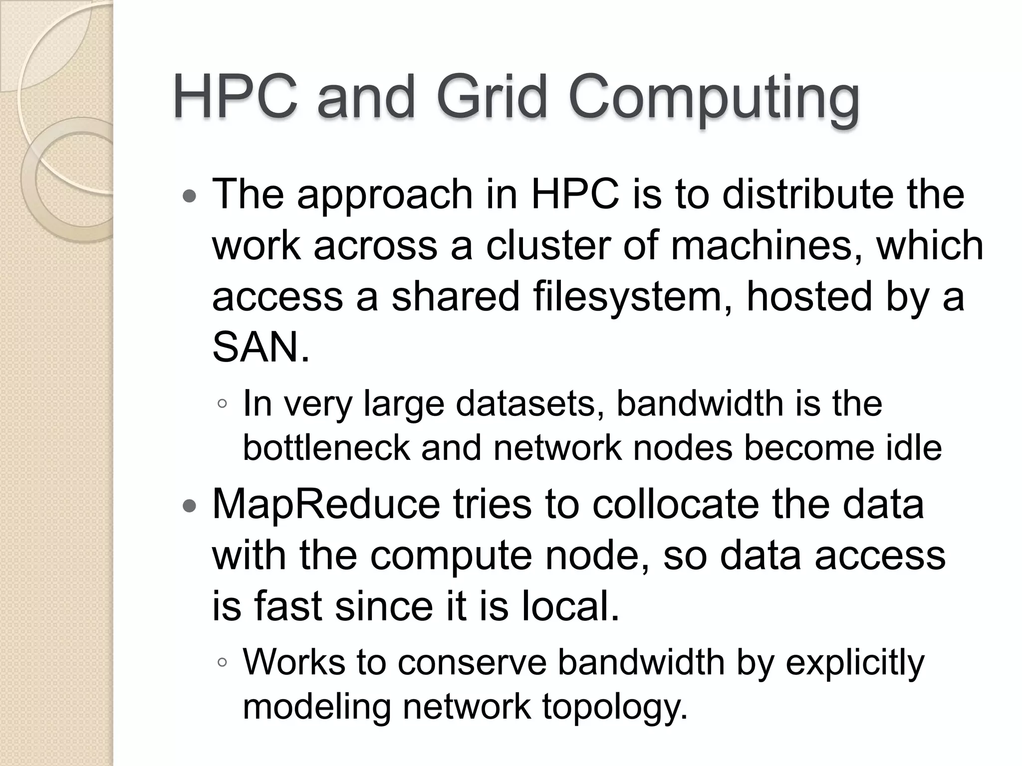 HPC and Grid Computing  The approach in HPC is to distribute the work across a cluster of machines, which access a shared filesystem, hosted by a SAN. ◦ In very large datasets, bandwidth is the bottleneck and network nodes become idle  MapReduce tries to collocate the data with the compute node, so data access is fast since it is local. ◦ Works to conserve bandwidth by explicitly modeling network topology. 