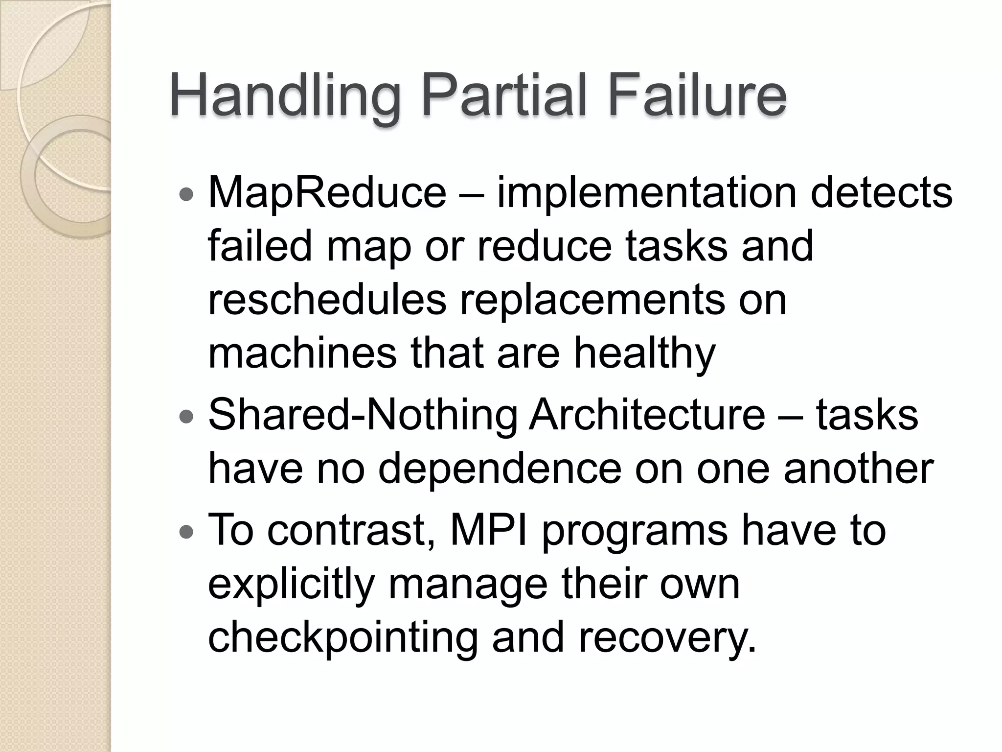 Handling Partial Failure  MapReduce – implementation detects failed map or reduce tasks and reschedules replacements on machines that are healthy  Shared-Nothing Architecture – tasks have no dependence on one another  To contrast, MPI programs have to explicitly manage their own checkpointing and recovery. 