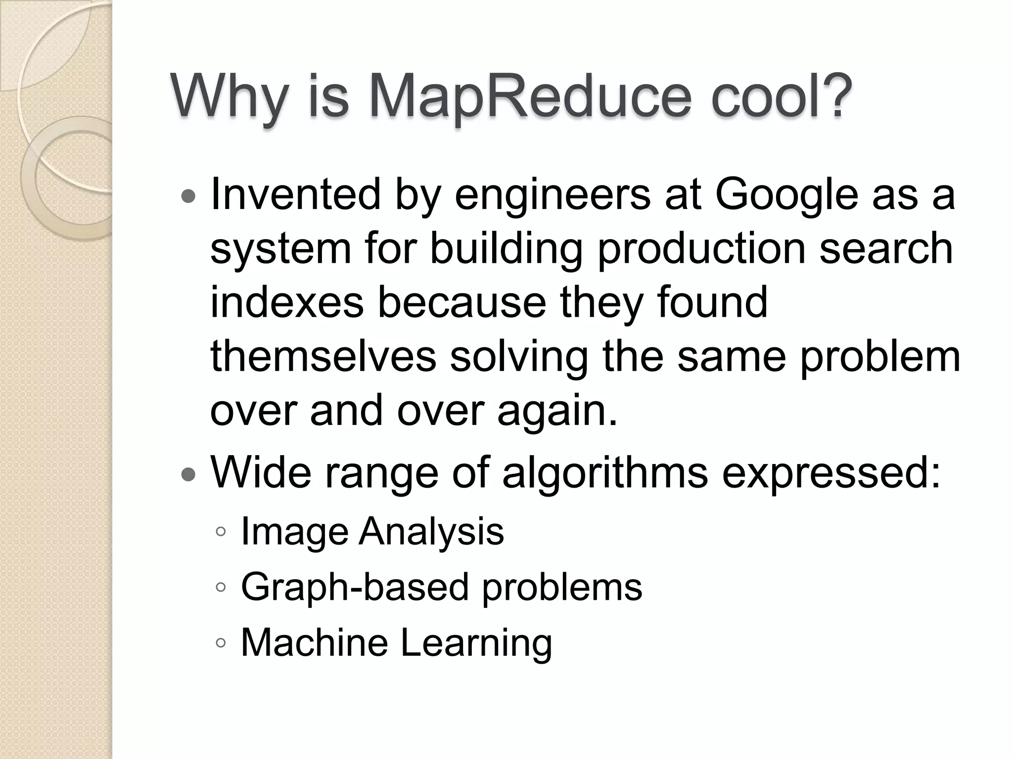 Why is MapReduce cool?  Invented by engineers at Google as a system for building production search indexes because they found themselves solving the same problem over and over again.  Wide range of algorithms expressed: ◦ Image Analysis ◦ Graph-based problems ◦ Machine Learning 
