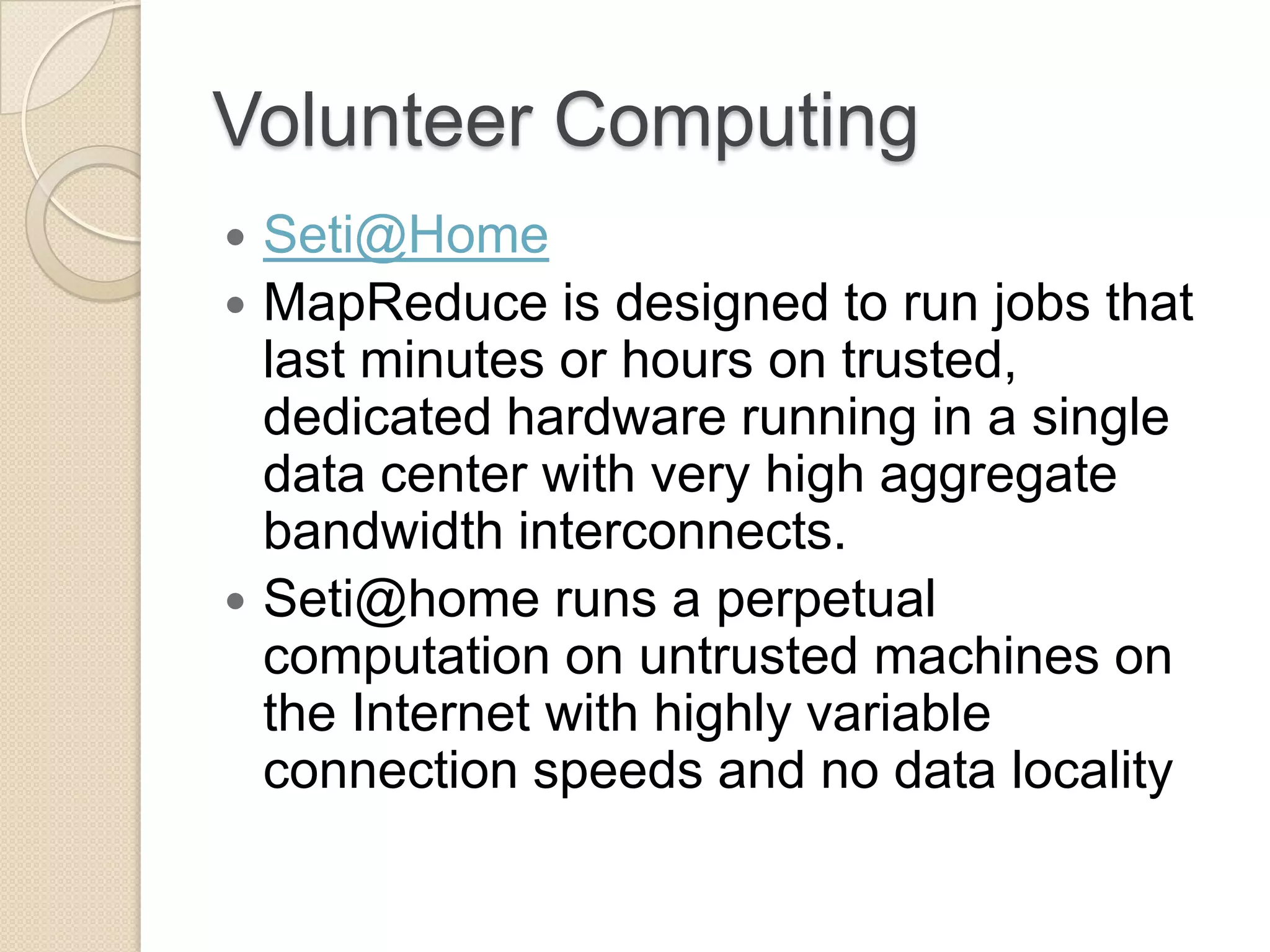 Volunteer Computing  Seti@Home  MapReduce is designed to run jobs that last minutes or hours on trusted, dedicated hardware running in a single data center with very high aggregate bandwidth interconnects.  Seti@home runs a perpetual computation on untrusted machines on the Internet with highly variable connection speeds and no data locality 