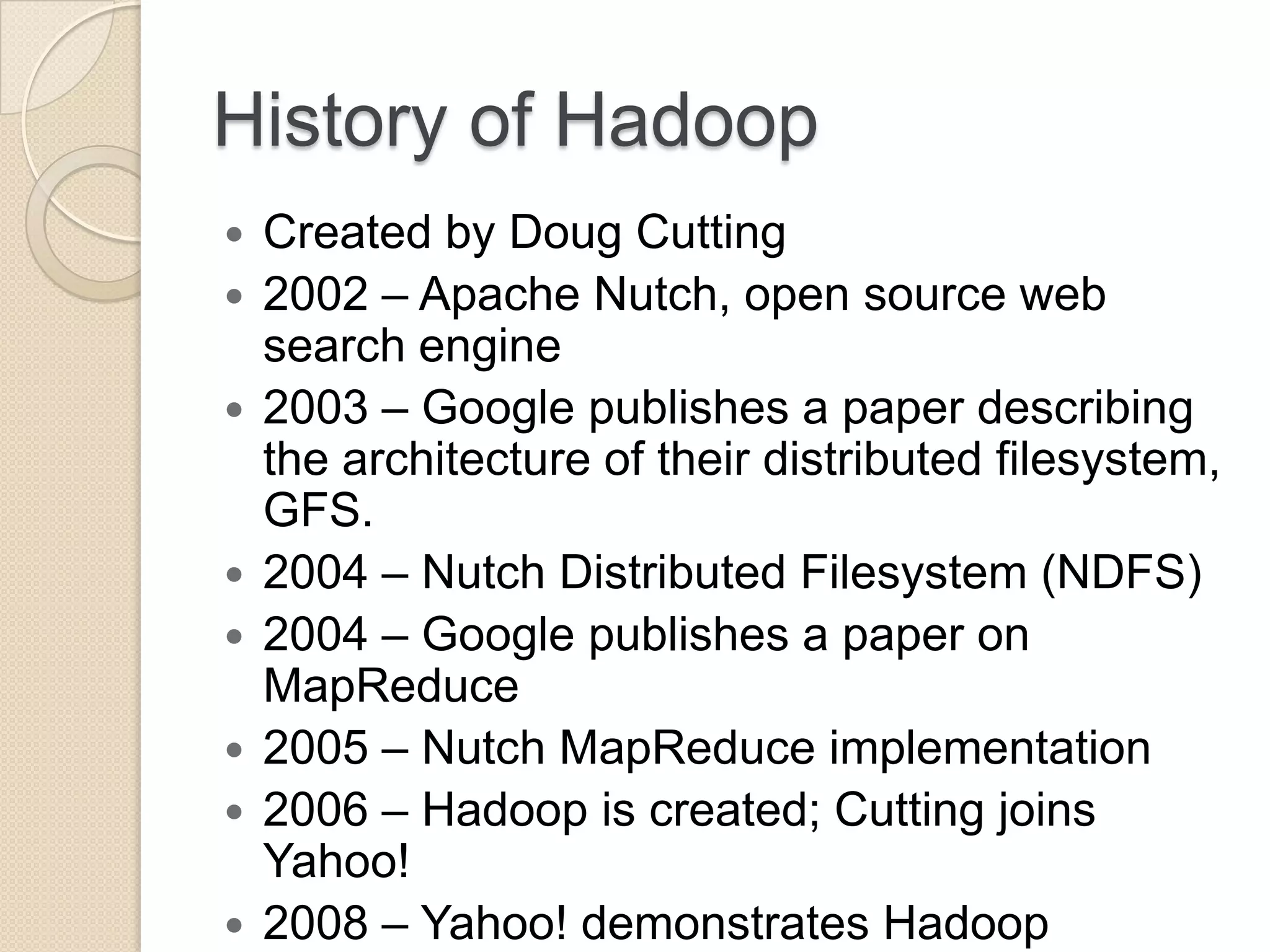 History of Hadoop  Created by Doug Cutting  2002 – Apache Nutch, open source web search engine  2003 – Google publishes a paper describing the architecture of their distributed filesystem, GFS.  2004 – Nutch Distributed Filesystem (NDFS)  2004 – Google publishes a paper on MapReduce  2005 – Nutch MapReduce implementation  2006 – Hadoop is created; Cutting joins Yahoo!  2008 – Yahoo! demonstrates Hadoop 