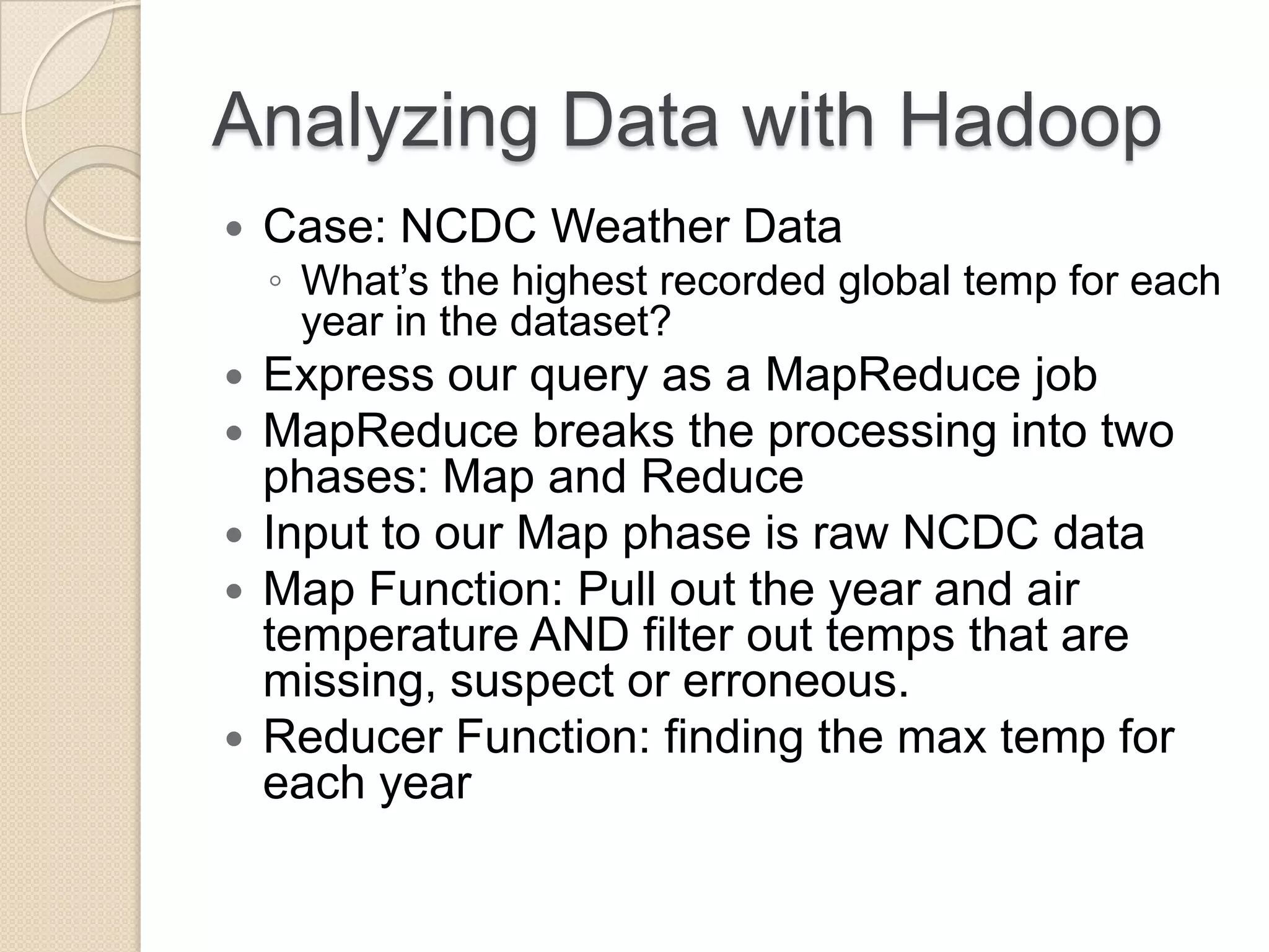Analyzing Data with Hadoop  Case: NCDC Weather Data ◦ What’s the highest recorded global temp for each year in the dataset?  Express our query as a MapReduce job  MapReduce breaks the processing into two phases: Map and Reduce  Input to our Map phase is raw NCDC data  Map Function: Pull out the year and air temperature AND filter out temps that are missing, suspect or erroneous.  Reducer Function: finding the max temp for each year 
