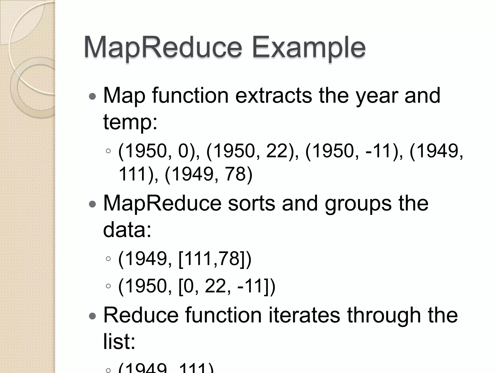MapReduce Example  Map function extracts the year and temp: ◦ (1950, 0), (1950, 22), (1950, -11), (1949, 111), (1949, 78)  MapReduce sorts and groups the data: ◦ (1949, [111,78]) ◦ (1950, [0, 22, -11])  Reduce function iterates through the list: 
