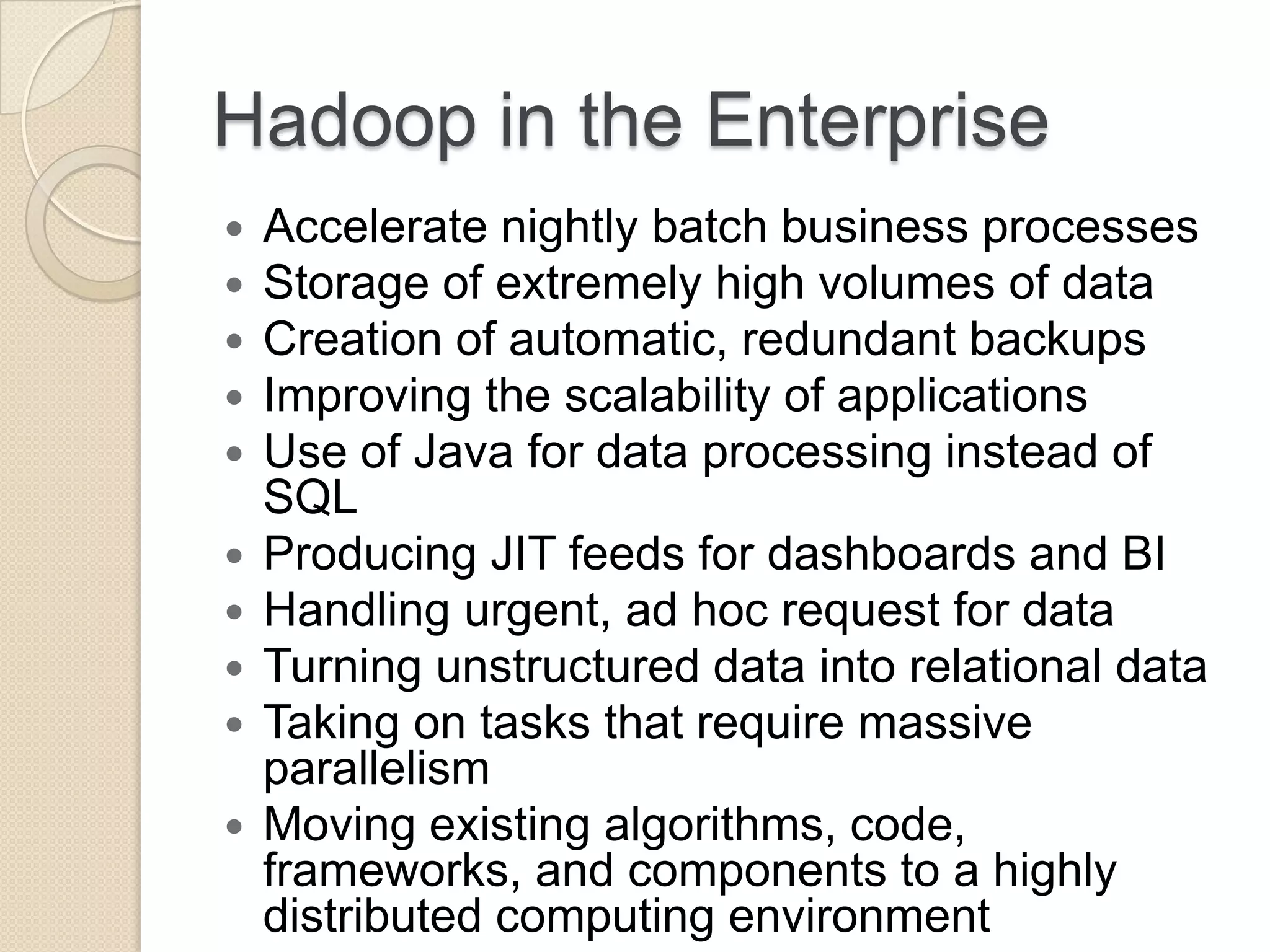 Hadoop in the Enterprise  Accelerate nightly batch business processes  Storage of extremely high volumes of data  Creation of automatic, redundant backups  Improving the scalability of applications  Use of Java for data processing instead of SQL  Producing JIT feeds for dashboards and BI  Handling urgent, ad hoc request for data  Turning unstructured data into relational data  Taking on tasks that require massive parallelism  Moving existing algorithms, code, frameworks, and components to a highly distributed computing environment 