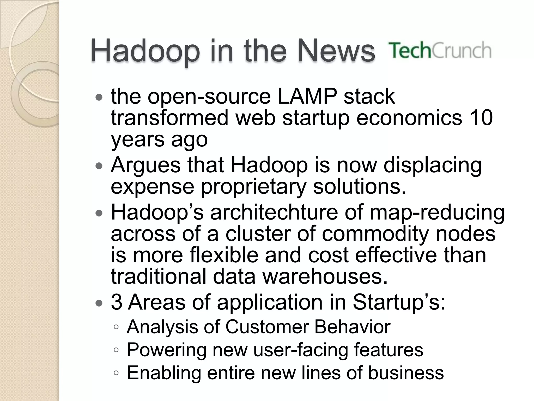 Hadoop in the News  the open-source LAMP stack transformed web startup economics 10 years ago  Argues that Hadoop is now displacing expense proprietary solutions.  Hadoop’s architechture of map-reducing across of a cluster of commodity nodes is more flexible and cost effective than traditional data warehouses.  3 Areas of application in Startup’s: ◦ Analysis of Customer Behavior ◦ Powering new user-facing features ◦ Enabling entire new lines of business 