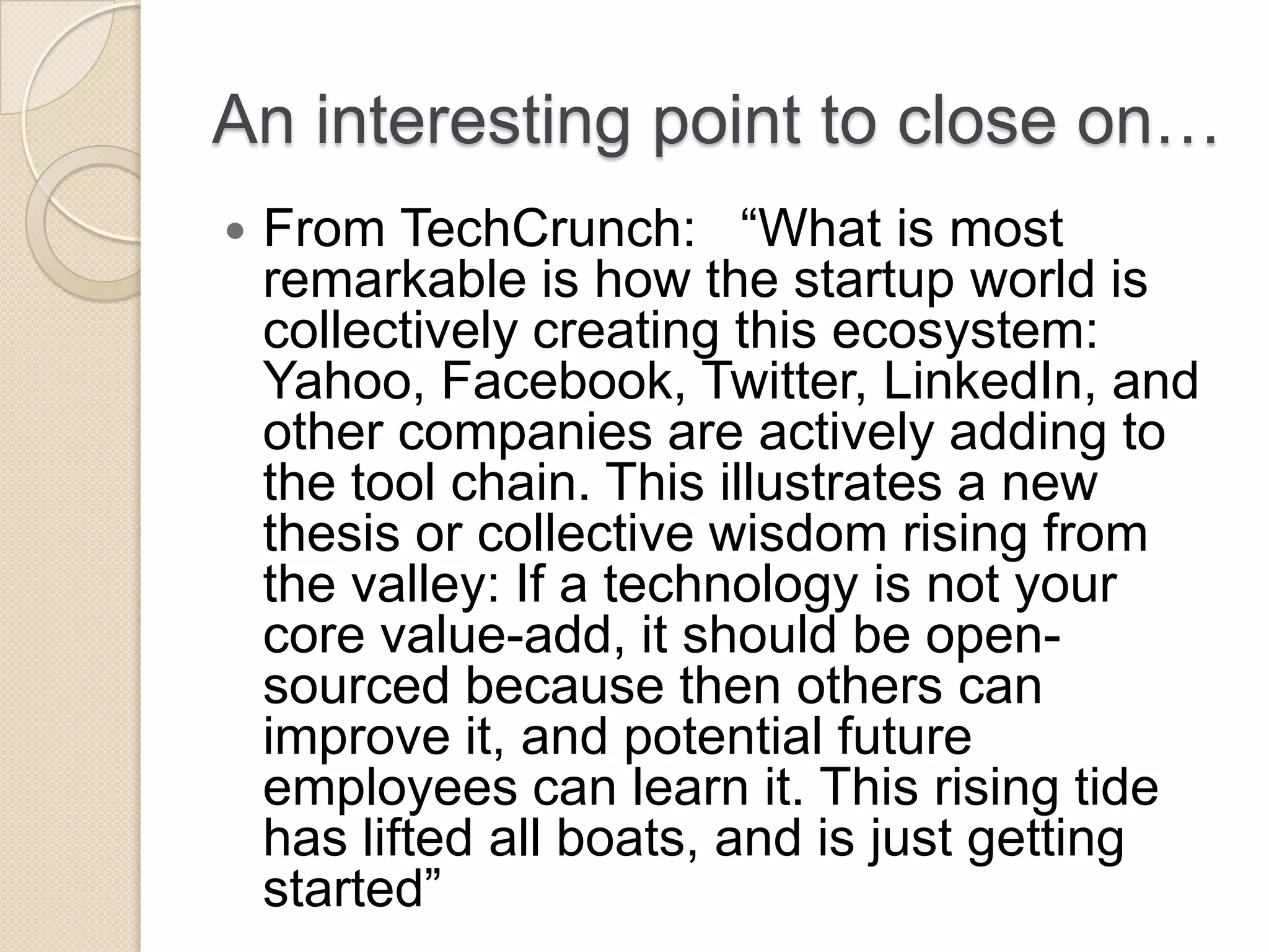 An interesting point to close on…  From TechCrunch: ―What is most remarkable is how the startup world is collectively creating this ecosystem: Yahoo, Facebook, Twitter, LinkedIn, and other companies are actively adding to the tool chain. This illustrates a new thesis or collective wisdom rising from the valley: If a technology is not your core value-add, it should be open- sourced because then others can improve it, and potential future employees can learn it. This rising tide has lifted all boats, and is just getting started‖ 