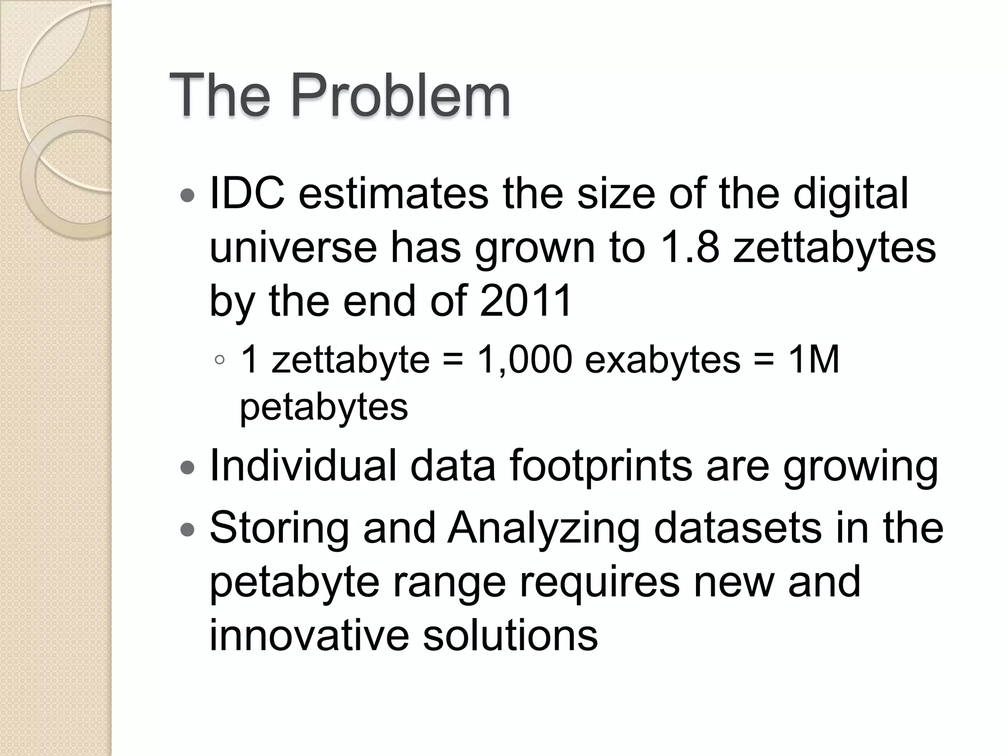 The Problem  IDC estimates the size of the digital universe has grown to 1.8 zettabytes by the end of 2011 ◦ 1 zettabyte = 1,000 exabytes = 1M petabytes  Individual data footprints are growing  Storing and Analyzing datasets in the petabyte range requires new and innovative solutions 