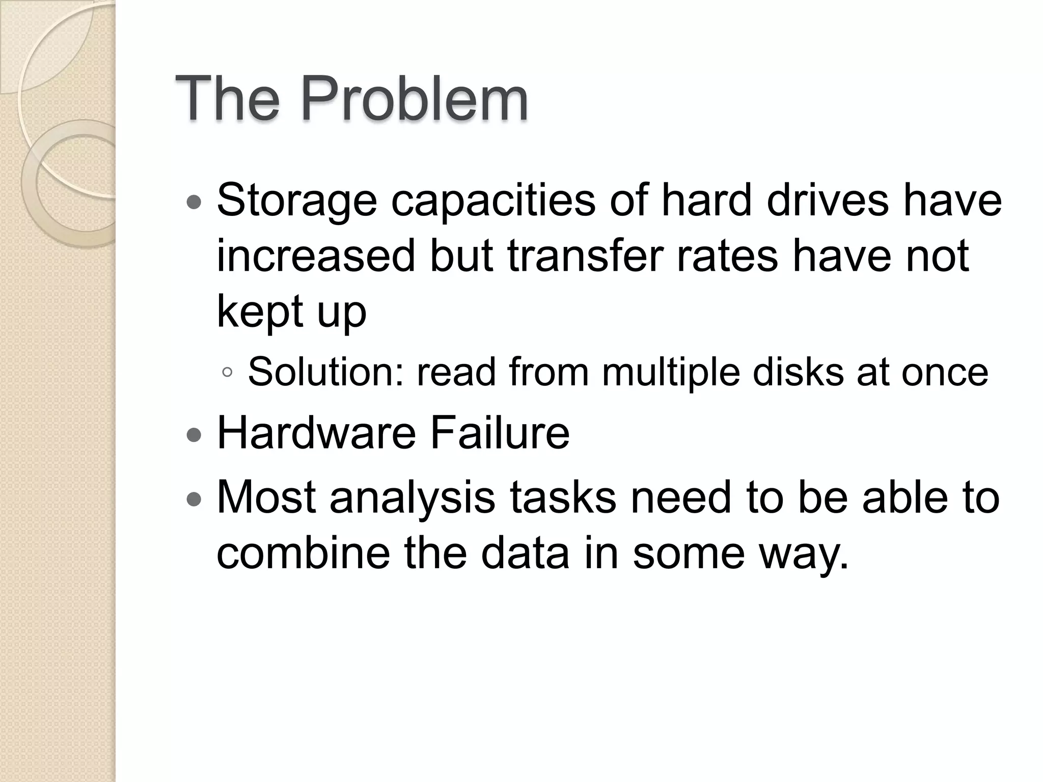 The Problem  Storage capacities of hard drives have increased but transfer rates have not kept up ◦ Solution: read from multiple disks at once  Hardware Failure  Most analysis tasks need to be able to combine the data in some way. 