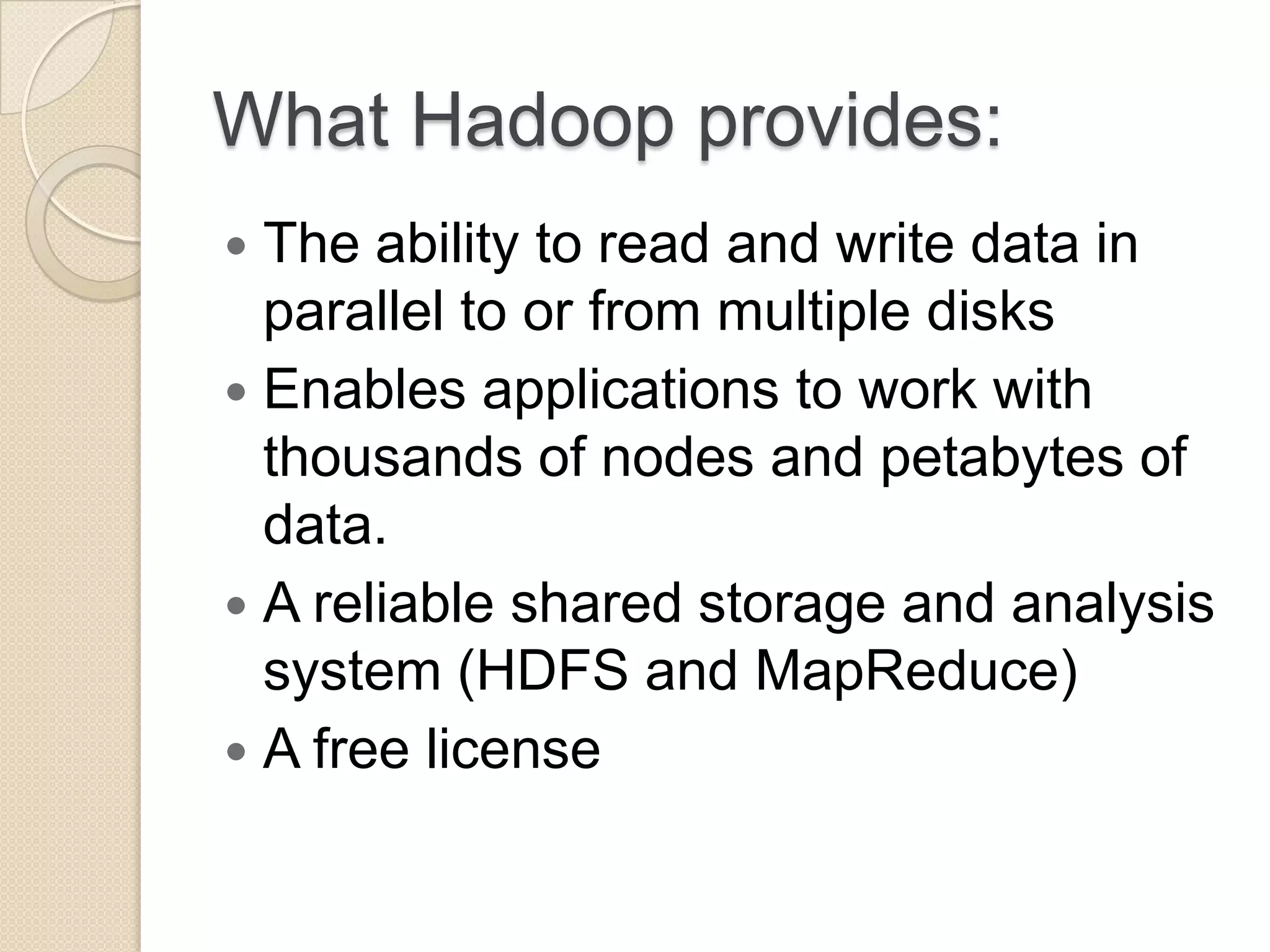What Hadoop provides:  The ability to read and write data in parallel to or from multiple disks  Enables applications to work with thousands of nodes and petabytes of data.  A reliable shared storage and analysis system (HDFS and MapReduce)  A free license 