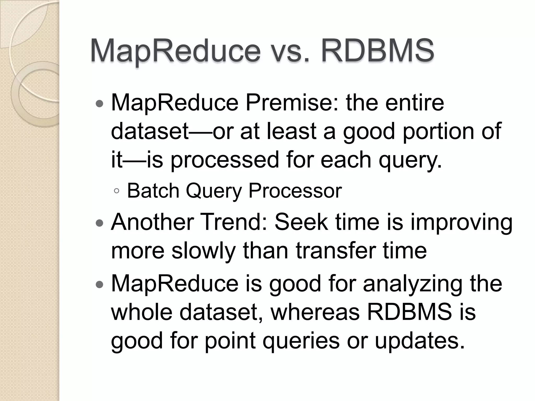 MapReduce vs. RDBMS  MapReduce Premise: the entire dataset—or at least a good portion of it—is processed for each query. ◦ Batch Query Processor  Another Trend: Seek time is improving more slowly than transfer time  MapReduce is good for analyzing the whole dataset, whereas RDBMS is good for point queries or updates. 