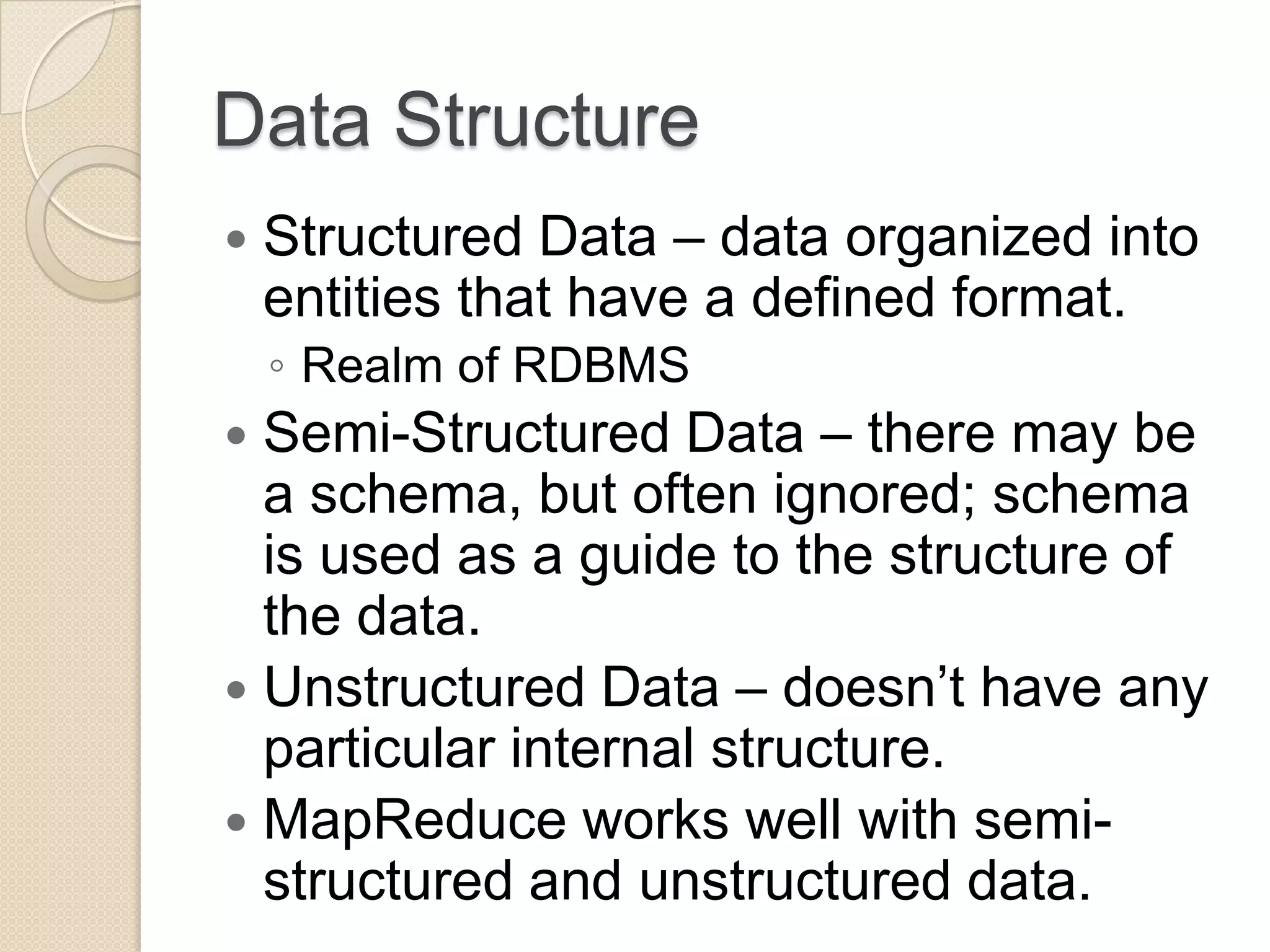 Data Structure  Structured Data – data organized into entities that have a defined format. ◦ Realm of RDBMS  Semi-Structured Data – there may be a schema, but often ignored; schema is used as a guide to the structure of the data.  Unstructured Data – doesn’t have any particular internal structure.  MapReduce works well with semi- structured and unstructured data. 