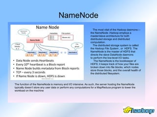 NameNode
                                                                  The most vital of the Hadoop daemons—
                                                                the NameNode .Hadoop employs a
                                                                master/slave architecture for both
                                                                distributed storage and distributed
                                                                computation.
                                                                  The distributed storage system is called
                                                                the Hadoop File System , or HDFS. The
                                                                NameNode is the master of HDFS that
                                                                directs the slave DataNode daemons
                                                                to perform the low-level I/O tasks.
                                                                   The NameNode is the bookkeeper of
                                                                HDFS; it keeps track of how your files are
                                                                broken down into file blocks, which nodes
                                                                store those blocks, and the overall health of
                                                                the distributed filesystem.



The function of the NameNode is memory and I/O intensive. As such, the server hosting the NameNode
typically doesn’t store any user data or perform any computations for a MapReduce program to lower the
workload on the machine
 