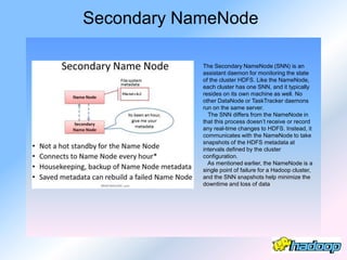 Secondary NameNode

            The Secondary NameNode (SNN) is an
            assistant daemon for monitoring the state
            of the cluster HDFS. Like the NameNode,
            each cluster has one SNN, and it typically
            resides on its own machine as well. No
            other DataNode or TaskTracker daemons
            run on the same server.
              The SNN differs from the NameNode in
            that this process doesn’t receive or record
            any real-time changes to HDFS. Instead, it
            communicates with the NameNode to take
            snapshots of the HDFS metadata at
            intervals defined by the cluster
            configuration.
              As mentioned earlier, the NameNode is a
            single point of failure for a Hadoop cluster,
            and the SNN snapshots help minimize the
            downtime and loss of data
 