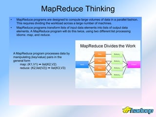 MapReduce Thinking
•     MapReduce programs are designed to compute large volumes of data in a parallel fashion.
      This requires dividing the workload across a large number of machines.
•     MapReduce programs transform lists of input data elements into lists of output data
      elements. A MapReduce program will do this twice, using two different list processing
      idioms: map, and reduce.




    A MapReduce program processes data by
    manipulating (key/value) pairs in the
    general form
        map: (K1,V1) ➞ list(K2,V2)
        reduce: (K2,list(V2)) ➞ list(K3,V3)
 