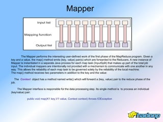 Mapper




         The Mapper performs the interesting user-defined work of the first phase of the MapReduce program. Given a
key and a value, the map() method emits (key, value) pair(s) which are forwarded to the Reducers. A new instance of
Mapper is instantiated in a separate Java process for each map task (InputSplit) that makes up part of the total job
input. The individual mappers are intentionally not provided with a mechanism to communicate with one another in any
way. This allows the reliability of each map task to be governed solely by the reliability of the local machine.
The map() method receives two parameters in addition to the key and the value:

   The Context object has a method named write() which will forward a (key, value) pair to the reduce phase of the
job.

     The Mapper interface is responsible for the data processing step. Its single method is to process an individual
(key/value) pair:

             public void map(K1 key,V1 value, Context context) throws IOException
 