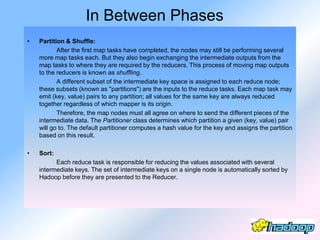 In Between Phases
•   Partition & Shuffle:
           After the first map tasks have completed, the nodes may still be performing several
    more map tasks each. But they also begin exchanging the intermediate outputs from the
    map tasks to where they are required by the reducers. This process of moving map outputs
    to the reducers is known as shuffling.
           A different subset of the intermediate key space is assigned to each reduce node;
    these subsets (known as "partitions") are the inputs to the reduce tasks. Each map task may
    emit (key, value) pairs to any partition; all values for the same key are always reduced
    together regardless of which mapper is its origin.
           Therefore, the map nodes must all agree on where to send the different pieces of the
    intermediate data. The Partitioner class determines which partition a given (key, value) pair
    will go to. The default partitioner computes a hash value for the key and assigns the partition
    based on this result.

•   Sort:
          Each reduce task is responsible for reducing the values associated with several
    intermediate keys. The set of intermediate keys on a single node is automatically sorted by
    Hadoop before they are presented to the Reducer.
 
