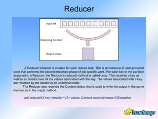 Reducer




        A Reducer instance is created for each reduce task. This is an instance of user-provided
code that performs the second important phase of job-specific work. For each key in the partition
assigned to a Reducer, the Reducer's reduce() method is called once. This receives a key as
well as an iterator over all the values associated with the key. The values associated with a key
are returned by the iterator in an undefined order.
       The Reducer also receives the Context object; that is used to write the output in the same
manner as in the map() method.

       void reduce(K2 key, Iterable <V2> values, Context context) throws IOException
 
