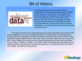 Bit of History
                                      The exponential growth of data first presented
                                      challenges to cutting-edge businesses such as Google,
                                      Yahoo, Amazon, and Microsoft. They needed to go
                                      through terabytes and petabytes of data to figure out
                                      which websites were popular, what books were in
                                      demand, and what kinds of ads appealed to people.
                                      Existing tools were becoming inadequate to process
                                      such large data sets. Google was the first to publicize
                                      MapReduce—a system they had used to scale their data
                                      processing needs


        This system aroused a lot of interest because many other businesses were facing similar
scaling challenges, and it wasn’t feasible for everyone to reinvent their own proprietary tool.
Doug Cutting saw an opportunity and led the charge to develop an open source version of this
MapReduce system called Hadoop . Soon after, Yahoo and others rallied around to support this
effort. Today, Hadoop is a core part of the computing infrastructure for many web companies,
such as Yahoo , Facebook , LinkedIn , and Twitter . Many more traditional businesses, such as
media and telecom, are beginning to adopt this system too. Companies like New York Times ,
China Mobile , and IBM are using Hadoop .
 