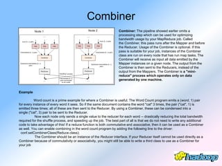 Combiner
                                                                    Combiner: The pipeline showed earlier omits a
                                                                    processing step which can be used for optimizing
                                                                    bandwidth usage by your MapReduce job. Called
                                                                    the Combiner, this pass runs after the Mapper and before
                                                                    the Reducer. Usage of the Combiner is optional. If this
                                                                    pass is suitable for your job, instances of the Combiner
                                                                    class are run on every node that has run map tasks. The
                                                                    Combiner will receive as input all data emitted by the
                                                                    Mapper instances on a given node. The output from the
                                                                    Combiner is then sent to the Reducers, instead of the
                                                                    output from the Mappers. The Combiner is a "mini-
                                                                    reduce" process which operates only on data
                                                                    generated by one machine.


Example

           Word count is a prime example for where a Combiner is useful. The Word Count program emits a (word, 1) pair
for every instance of every word it sees. So if the same document contains the word "cat" 3 times, the pair ("cat", 1) is
emitted three times; all of these are then sent to the Reducer. By using a Combiner, these can be condensed into a
single ("cat", 3) pair to be sent to the Reducer.
           Now each node only sends a single value to the reducer for each word -- drastically reducing the total bandwidth
required for the shuffle process, and speeding up the job. The best part of all is that we do not need to write any additional
code to take advantage of this! If a reduce function is both commutative and associative, then it can be used as a Combiner
as well. You can enable combining in the word count program by adding the following line to the driver:
 conf.setCombinerClass(Reduce.class);
           The Combiner should be an instance of the Reducer interface. If your Reducer itself cannot be used directly as a
Combiner because of commutativity or associativity, you might still be able to write a third class to use as a Combiner for
your job
 