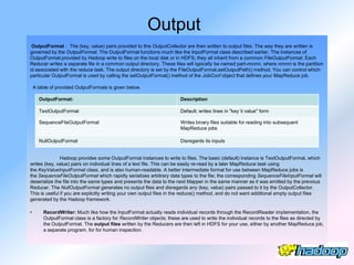 Output
 OutputFormat : The (key, value) pairs provided to this OutputCollector are then written to output files. The way they are written is
governed by the OutputFormat. The OutputFormat functions much like the InputFormat class described earlier. The instances of
OutputFormat provided by Hadoop write to files on the local disk or in HDFS; they all inherit from a common FileOutputFormat. Each
Reducer writes a separate file in a common output directory. These files will typically be named part-nnnnn, where nnnnn is the partition
id associated with the reduce task. The output directory is set by the FileOutputFormat.setOutputPath() method. You can control which
particular OutputFormat is used by calling the setOutputFormat() method of the JobConf object that defines your MapReduce job.

    A table of provided OutputFormats is given below.

      OutputFormat:                                                     Description

      TextOutputFormat                                                  Default; writes lines in "key t value" form

      SequenceFileOutputFormat                                          Writes binary files suitable for reading into subsequent
                                                                        MapReduce jobs

      NullOutputFormat                                                  Disregards its inputs


               Hadoop provides some OutputFormat instances to write to files. The basic (default) instance is TextOutputFormat, which
writes (key, value) pairs on individual lines of a text file. This can be easily re-read by a later MapReduce task using
the KeyValueInputFormat class, and is also human-readable. A better intermediate format for use between MapReduce jobs is
the SequenceFileOutputFormat which rapidly serializes arbitrary data types to the file; the corresponding SequenceFileInputFormat will
deserialize the file into the same types and presents the data to the next Mapper in the same manner as it was emitted by the previous
Reducer. The NullOutputFormat generates no output files and disregards any (key, value) pairs passed to it by the OutputCollector.
This is useful if you are explicitly writing your own output files in the reduce() method, and do not want additional empty output files
generated by the Hadoop framework.

•       RecordWriter: Much like how the InputFormat actually reads individual records through the RecordReader implementation, the
        OutputFormat class is a factory for RecordWriter objects; these are used to write the individual records to the files as directed by
        the OutputFormat. The output files written by the Reducers are then left in HDFS for your use, either by another MapReduce job,
        a separate program, for for human inspection.
 