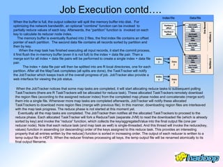 Job Execution contd….
When the buffer is full, the output collector will spill the memory buffer into disk. For
optimizing the network bandwidth, an optional ―combine‖ function can be invoked to
partially reduce values of each key. Afterwards, the ―partition‖ function is invoked on each
key to calculate its reducer node index.
    The memory buffer is eventually flushed into 2 files, the first index file contains an offset
pointer of each partition. The second data file contains all records sorted by partition and
then by key.
      When the map task has finished executing all input records, it start the commit process,
it first flush the in-memory buffer (even it is not full) to the index + data file pair. Then a
merge sort for all index + data file pairs will be performed to create a single index + data file
pair.
         The index + data file pair will then be splitted into are R local directories, one for each
partition. After all the MapTask completes (all splits are done), the TaskTracker will notify
the JobTracker which keeps track of the overall progress of job. JobTracker also provide a
web interface for viewing the job status.

  When the JobTracker notices that some map tasks are completed, it will start allocating reduce tasks to subsequent polling
 TaskTrackers (there are R TaskTrackers will be allocated for reduce task). These allocated TaskTrackers remotely download
 the region files (according to the assigned reducer index) from the completed map phase nodes and concatenate (merge sort)
 them into a single file. Whenever more map tasks are completed afterwards, JobTracker will notify these allocated
 TaskTrackers to download more region files (merge with previous file). In this manner, downloading region files are interleaved
 with the map task progress. The reduce phase is not started at this moment yet.
    Eventually all the map tasks are completed. The JobTracker then notifies all the allocated TaskTrackers to proceed to the
 reduce phase. Each allocated TaskTracker will fork a ReduceTask (separate JVM) to read the downloaded file (which is already
 sorted by key) and invoke the ―reduce‖ function, which collects the key/aggregatedValue into the final output file (one per
 reducer node). Note that each reduce task (and map task as well) is single-threaded. And this thread will invoke the reduce(key,
 values) function in assending (or descending) order of the keys assigned to this reduce task. This provides an interesting
 property that all entries written by the reduce() function is sorted in increasing order. The output of each reducer is written to a
 temp output file in HDFS. When the reducer finishes processing all keys, the temp output file will be renamed atomically to its
 final output filename.
 