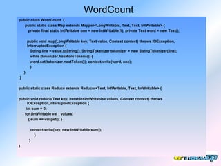 WordCount
public class WordCount {
   public static class Map extends Mapper<LongWritable, Text, Text, IntWritable> {
     private final static IntWritable one = new IntWritable(1); private Text word = new Text();

        public void map(LongWritable key, Text value, Context context) throws IOException,
        InterruptedException {
          String line = value.toString(); StringTokenizer tokenizer = new StringTokenizer(line);
          while (tokenizer.hasMoreTokens()) {
          word.set(tokenizer.nextToken()); context.write(word, one);
          }
    }
}

public static class Reduce extends Reducer<Text, IntWritable, Text, IntWritable> {

public void reduce(Text key, Iterable<IntWritable> values, Context context) throws
     IOException,InterruptedException {
    int sum = 0;
   for (IntWritable val : values)
      { sum += val.get(); }

          context.write(key, new IntWritable(sum));
            }
         }
}
 