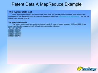 Patent Data A MapReduce Example
The patent data set
      To do anything meaningful with Hadoop we need data. We will use patent data sets, both of which are
available from the National Bureau of Economic Research (NBER ) at http://www.nber.org/patents/ . We use the
citation data set cite75_99.txt

The patent citation data
     The patent citation data set contains citations from U.S. patents issued between 1975 and1999. It has
more than 16 million rows and the first few lines resemble the following:
"CITING","CITED"
3858241,956203
3858241,1324234
3858241,3398406
3858241,3557384
 