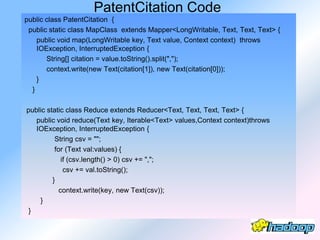 PatentCitation Code
public class PatentCitation {
 public static class MapClass extends Mapper<LongWritable, Text, Text, Text> {
    public void map(LongWritable key, Text value, Context context) throws
    IOException, InterruptedException {
       String[] citation = value.toString().split(",");
       context.write(new Text(citation[1]), new Text(citation[0]));
    }
  }

public static class Reduce extends Reducer<Text, Text, Text, Text> {
   public void reduce(Text key, Iterable<Text> values,Context context)throws
   IOException, InterruptedException {
          String csv = "";
          for (Text val:values) {
             if (csv.length() > 0) csv += ",";
              csv += val.toString();
         }
            context.write(key, new Text(csv));
    }
 }
 