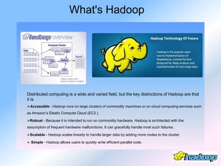 What's Hadoop




Distributed computing is a wide and varied field, but the key distinctions of Hadoop are that
it is
Accessible - Hadoop runs on large clusters of commodity machines or on cloud computing services such
as Amazon’s Elastic Compute Cloud (EC2 ).

Robust - Because it is intended to run on commodity hardware, Hadoop is architected with the
assumption of frequent hardware malfunctions. It can gracefully handle most such failures.

Scalable - Hadoop scales linearly to handle larger data by adding more nodes to the cluster.

 Simple - Hadoop allows users to quickly write efficient parallel code.
 