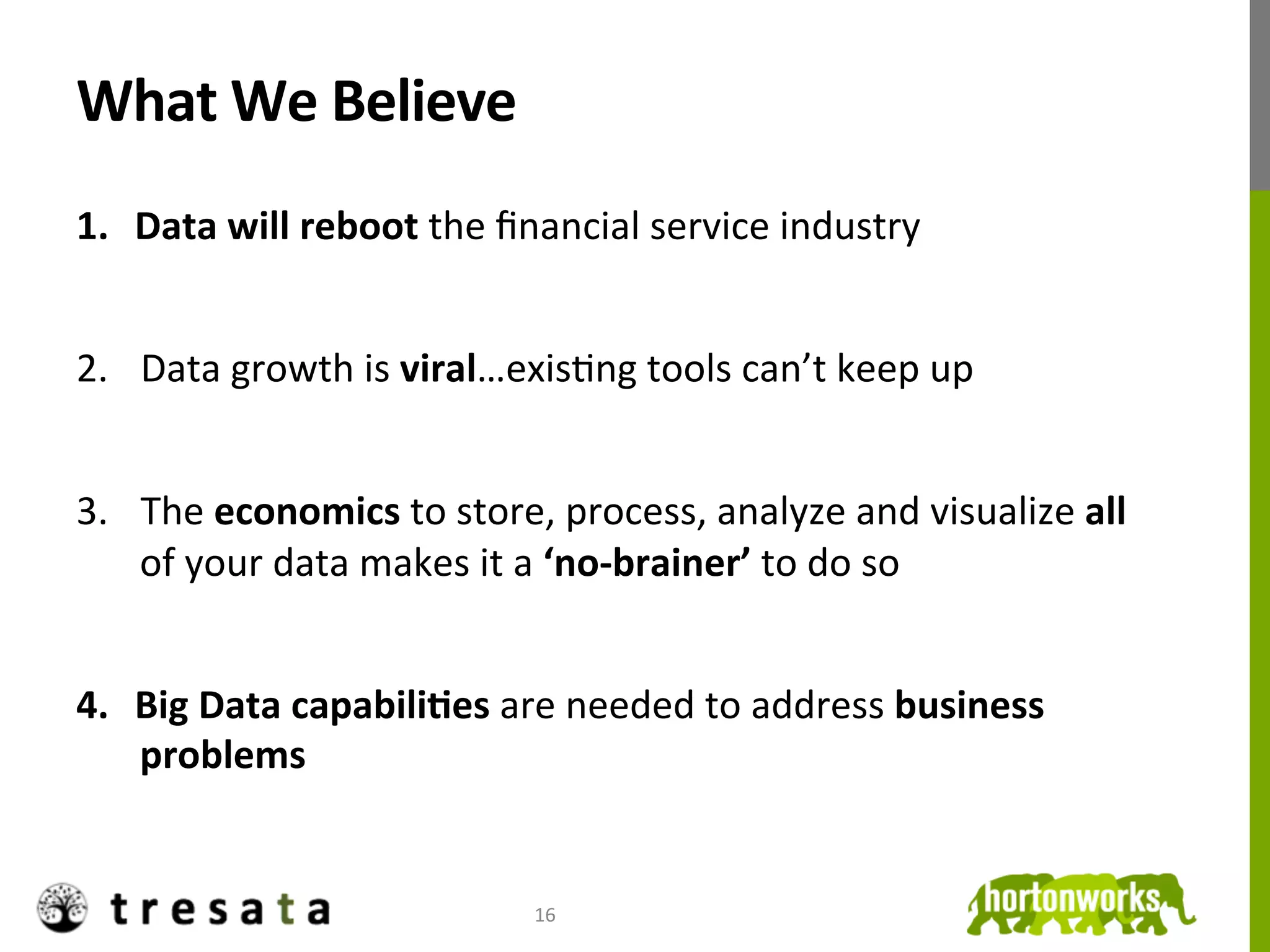 What	
  We	
  Believe	
  
1.  Data	
  will	
  reboot	
  the	
  ﬁnancial	
  service	
  industry	
  


2.  Data	
  growth	
  is	
  viral…exisJng	
  tools	
  can’t	
  keep	
  up	
  


3.  The	
  economics	
  to	
  store,	
  process,	
  analyze	
  and	
  visualize	
  all	
  
    of	
  your	
  data	
  makes	
  it	
  a	
  ‘no-­‐brainer’	
  to	
  do	
  so	
  


4.  Big	
  Data	
  capabiliDes	
  are	
  needed	
  to	
  address	
  business	
  
    problems	
  


                                      16	
  
 
