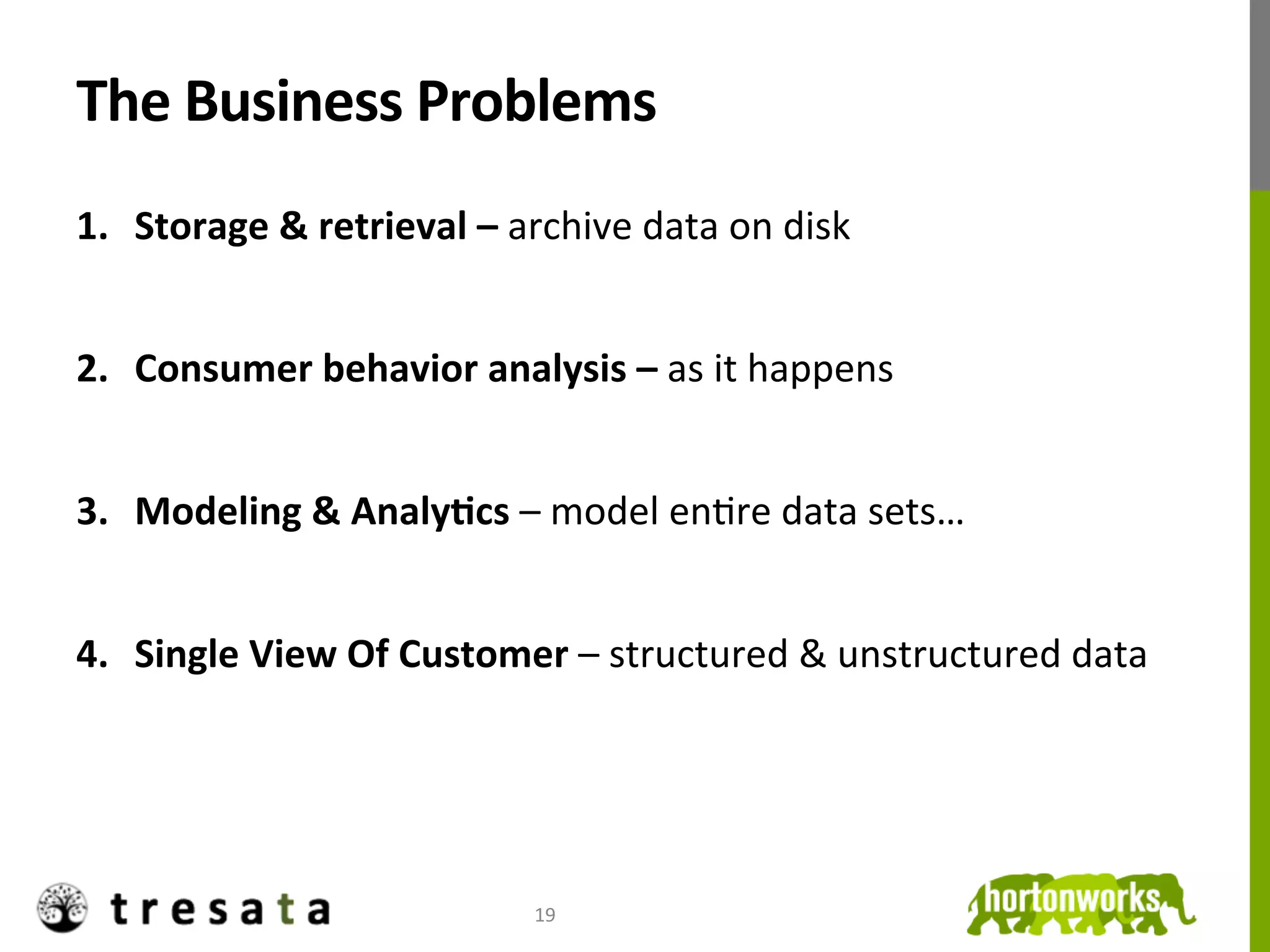 The	
  Business	
  Problems	
  
1.  Storage	
  &	
  retrieval	
  –	
  archive	
  data	
  on	
  disk	
  


2.  Consumer	
  behavior	
  analysis	
  –	
  as	
  it	
  happens	
  


3.  Modeling	
  &	
  AnalyDcs	
  –	
  model	
  enJre	
  data	
  sets…	
  


4.  Single	
  View	
  Of	
  Customer	
  –	
  structured	
  &	
  unstructured	
  data	
  	
  




                                         19	
  
 