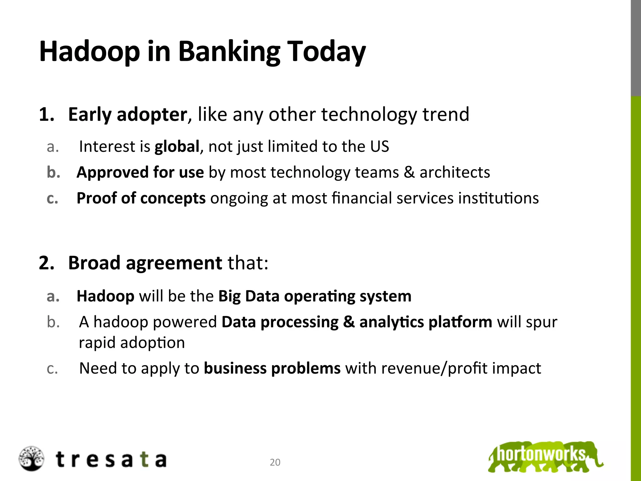 Hadoop	
  in	
  Banking	
  Today	
  
1.  Early	
  adopter,	
  like	
  any	
  other	
  technology	
  trend	
  
 a.  Interest	
  is	
  global,	
  not	
  just	
  limited	
  to	
  the	
  US	
  
 b.  Approved	
  for	
  use	
  by	
  most	
  technology	
  teams	
  &	
  architects	
  	
  
 c.  Proof	
  of	
  concepts	
  ongoing	
  at	
  most	
  ﬁnancial	
  services	
  insJtuJons	
  


2.  Broad	
  agreement	
  that:	
  
 a.  Hadoop	
  will	
  be	
  the	
  Big	
  Data	
  operaDng	
  system	
  
 b.  A	
  hadoop	
  powered	
  Data	
  processing	
  &	
  analyDcs	
  plaaorm	
  will	
  spur	
  
     rapid	
  adopJon	
  
 c.  Need	
  to	
  apply	
  to	
  business	
  problems	
  with	
  revenue/proﬁt	
  impact	
  




                                           20	
  
 
