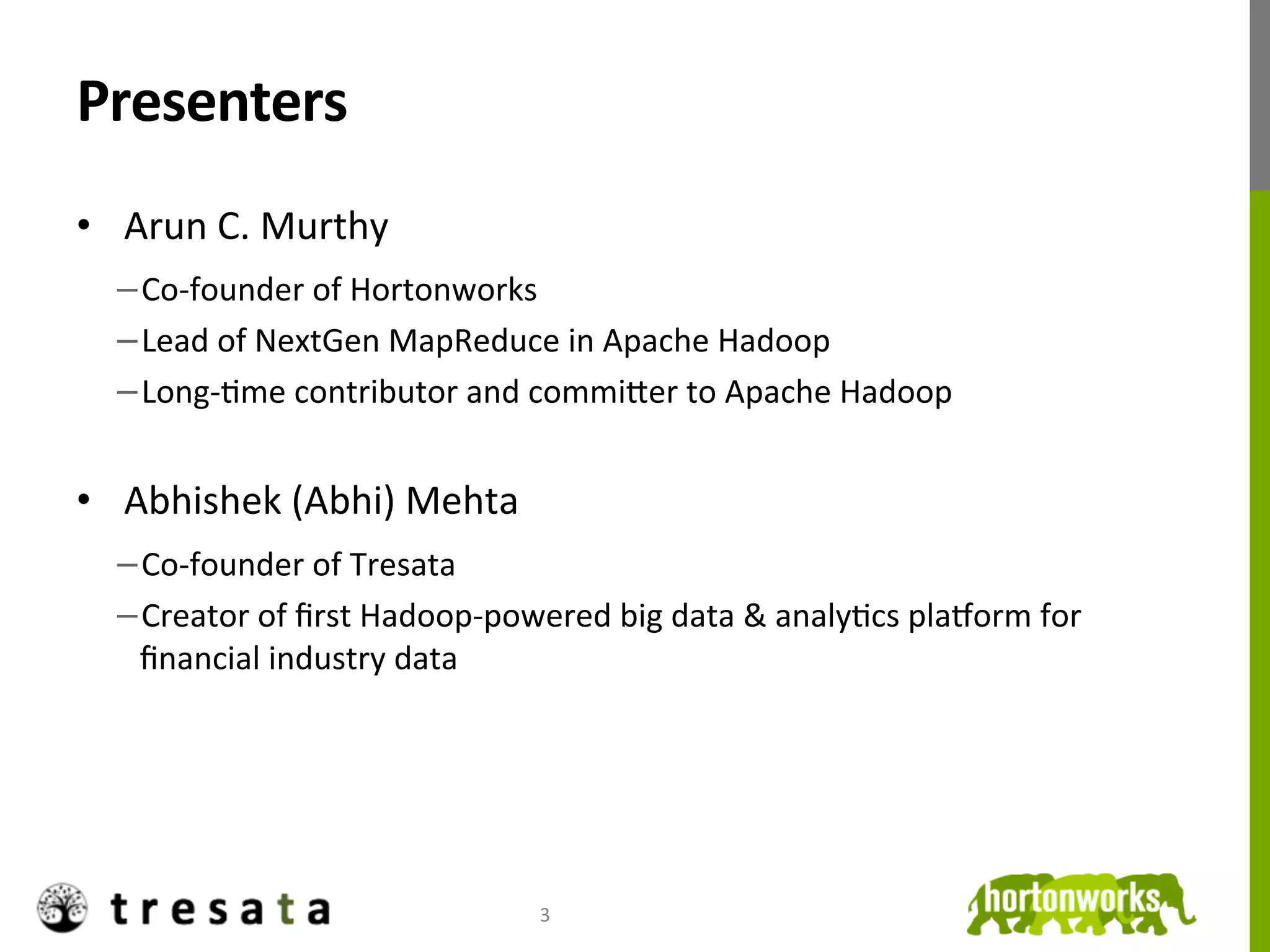 Presenters	
  
•  Arun	
  C.	
  Murthy	
  
   − Co-­‐founder	
  of	
  Hortonworks	
  
   − Lead	
  of	
  NextGen	
  MapReduce	
  in	
  Apache	
  Hadoop	
  
   − Long-­‐Jme	
  contributor	
  and	
  commiKer	
  to	
  Apache	
  Hadoop	
  


•  Abhishek	
  (Abhi)	
  Mehta	
  
   − Co-­‐founder	
  of	
  Tresata	
  
   − Creator	
  of	
  ﬁrst	
  Hadoop-­‐powered	
  big	
  data	
  &	
  analyJcs	
  plaOorm	
  for	
  
    ﬁnancial	
  industry	
  data	
  




                                             3	
  
 