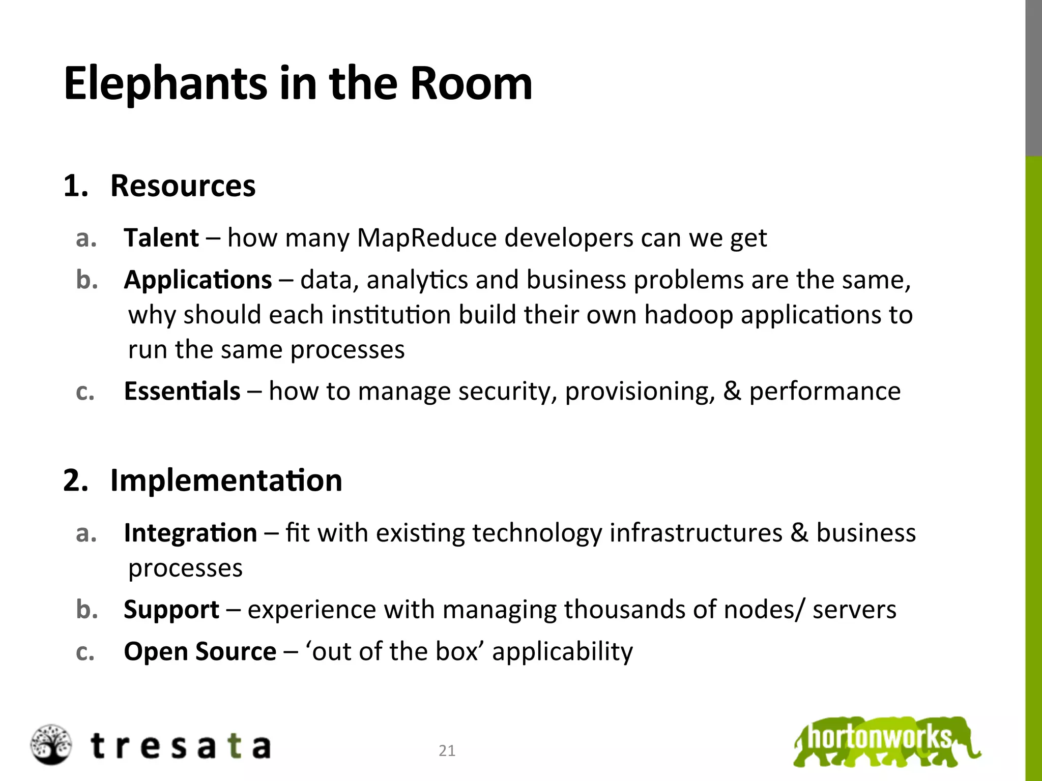 Elephants	
  in	
  the	
  Room	
  
1.  Resources	
  
 a.  Talent	
  –	
  how	
  many	
  MapReduce	
  developers	
  can	
  we	
  get	
  
 b.  ApplicaDons	
  –	
  data,	
  analyJcs	
  and	
  business	
  problems	
  are	
  the	
  same,	
  
     why	
  should	
  each	
  insJtuJon	
  build	
  their	
  own	
  hadoop	
  applicaJons	
  to	
  
     run	
  the	
  same	
  processes	
  
 c.  EssenDals	
  –	
  how	
  to	
  manage	
  security,	
  provisioning,	
  &	
  performance	
  	
  


2.  ImplementaDon	
  
 a.  IntegraDon	
  –	
  ﬁt	
  with	
  exisJng	
  technology	
  infrastructures	
  &	
  business	
  
      processes	
  
 b.  Support	
  –	
  experience	
  with	
  managing	
  thousands	
  of	
  nodes/	
  servers	
  
 c.  Open	
  Source	
  –	
  ‘out	
  of	
  the	
  box’	
  applicability	
  


                                           21	
  
 