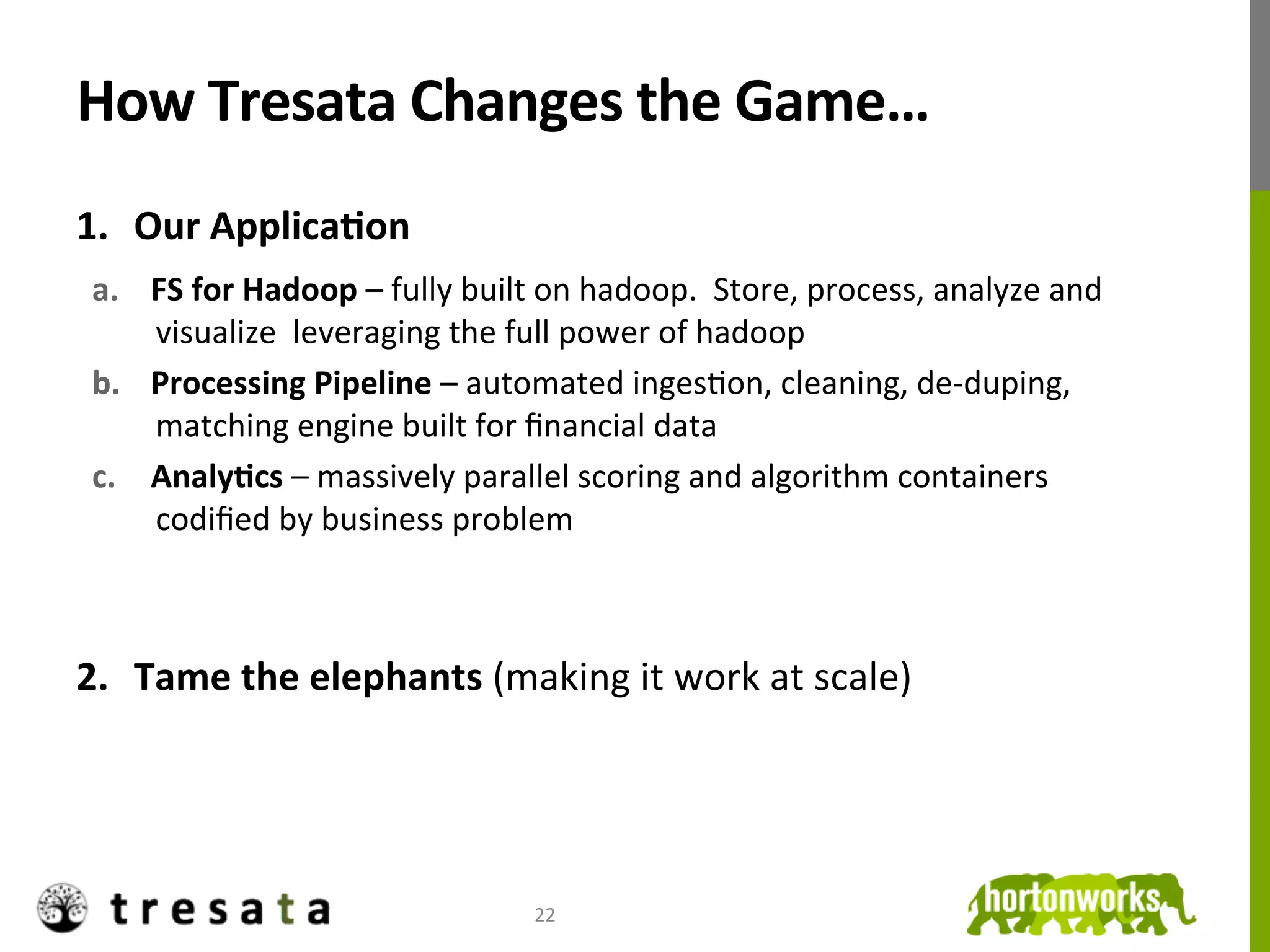 How	
  Tresata	
  Changes	
  the	
  Game…	
  
1.  Our	
  ApplicaDon	
  
       a.  FS	
  for	
  Hadoop	
  –	
  fully	
  built	
  on	
  hadoop.	
  	
  Store,	
  process,	
  analyze	
  and	
  
           visualize	
  	
  leveraging	
  the	
  full	
  power	
  of	
  hadoop	
  
       b.  Processing	
  Pipeline	
  –	
  automated	
  ingesJon,	
  cleaning,	
  de-­‐duping,	
  
           matching	
  engine	
  built	
  for	
  ﬁnancial	
  data	
  
       c.  AnalyDcs	
  –	
  massively	
  parallel	
  scoring	
  and	
  algorithm	
  containers	
  
           codiﬁed	
  by	
  business	
  problem	
  



2.  Tame	
  the	
  elephants	
  (making	
  it	
  work	
  at	
  scale)	
  

	
  

                                                       22	
  
 