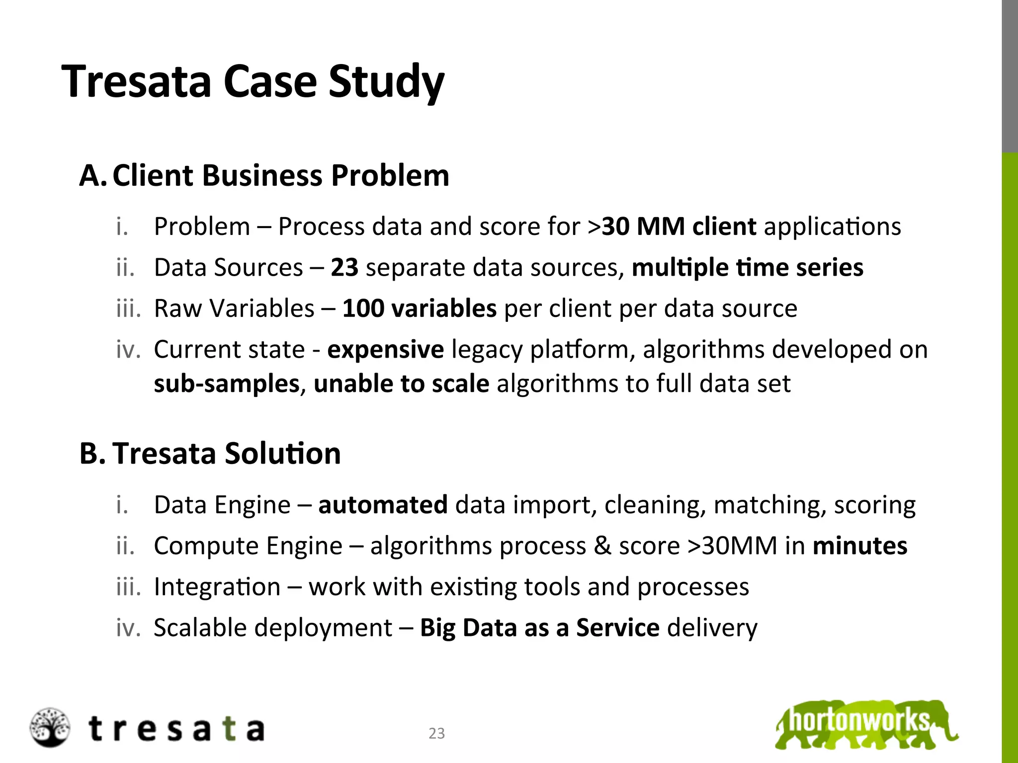 Tresata	
  Case	
  Study	
  
 A.  Client	
  Business	
  Problem	
  
        i.  Problem	
  –	
  Process	
  data	
  and	
  score	
  for	
  >30	
  MM	
  client	
  applicaJons	
  
        ii.  Data	
  Sources	
  –	
  23	
  separate	
  data	
  sources,	
  mulDple	
  Dme	
  series	
  
        iii.  Raw	
  Variables	
  –	
  100	
  variables	
  per	
  client	
  per	
  data	
  source	
  
        iv.  Current	
  state	
  -­‐	
  expensive	
  legacy	
  plaOorm,	
  algorithms	
  developed	
  on	
  
              sub-­‐samples,	
  unable	
  to	
  scale	
  algorithms	
  to	
  full	
  data	
  set	
  

 B.  Tresata	
  SoluDon	
  
        i.  Data	
  Engine	
  –	
  automated	
  data	
  import,	
  cleaning,	
  matching,	
  scoring	
  
        ii.  Compute	
  Engine	
  –	
  algorithms	
  process	
  &	
  score	
  >30MM	
  in	
  minutes	
  
        iii.  IntegraJon	
  –	
  work	
  with	
  exisJng	
  tools	
  and	
  processes	
  
        iv.  Scalable	
  deployment	
  –	
  Big	
  Data	
  as	
  a	
  Service	
  delivery	
  


 	
                                           23	
  
 