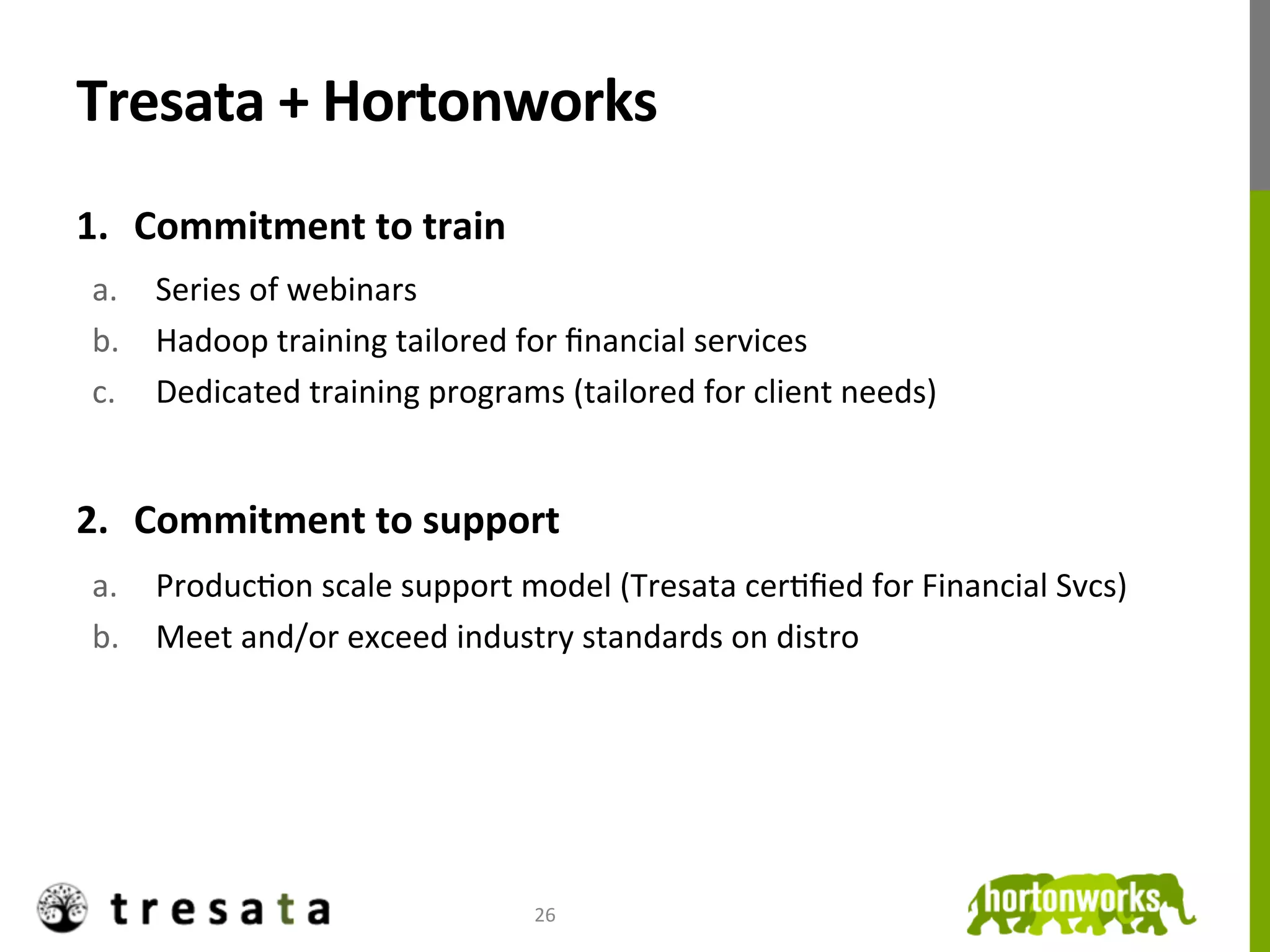 Tresata	
  +	
  Hortonworks	
  
1.  Commitment	
  to	
  train	
  
 a.  Series	
  of	
  webinars	
  
 b.  Hadoop	
  training	
  tailored	
  for	
  ﬁnancial	
  services	
  
 c.  Dedicated	
  training	
  programs	
  (tailored	
  for	
  client	
  needs)	
  


2.  Commitment	
  to	
  support	
  
 a.  ProducJon	
  scale	
  support	
  model	
  (Tresata	
  cerJﬁed	
  for	
  Financial	
  Svcs)	
  
 b.  Meet	
  and/or	
  exceed	
  industry	
  standards	
  on	
  distro	
  
 	
  




                                          26	
  
 