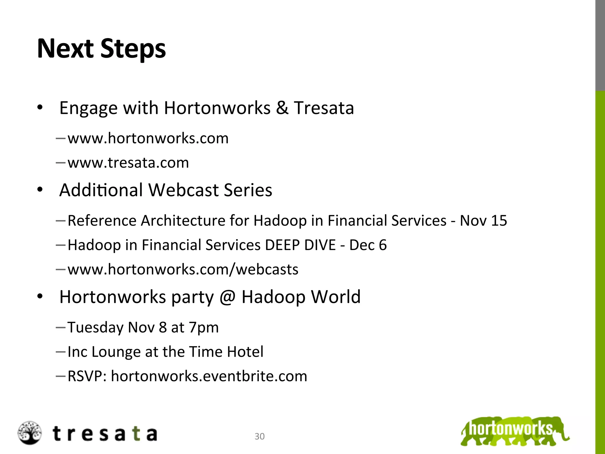 Next	
  Steps	
  
•  Engage	
  with	
  Hortonworks	
  &	
  Tresata	
  
  − www.hortonworks.com	
  
  − www.tresata.com	
  
•  AddiJonal	
  Webcast	
  Series	
  
  − Reference	
  Architecture	
  for	
  Hadoop	
  in	
  Financial	
  Services	
  -­‐	
  Nov	
  15	
  
  − Hadoop	
  in	
  Financial	
  Services	
  DEEP	
  DIVE	
  -­‐	
  Dec	
  6	
  
  − www.hortonworks.com/webcasts	
  
•  Hortonworks	
  party	
  @	
  Hadoop	
  World	
  
  − Tuesday	
  Nov	
  8	
  at	
  7pm	
  
  − Inc	
  Lounge	
  at	
  the	
  Time	
  Hotel	
  
  − RSVP:	
  hortonworks.eventbrite.com	
  


                                             30	
  
 