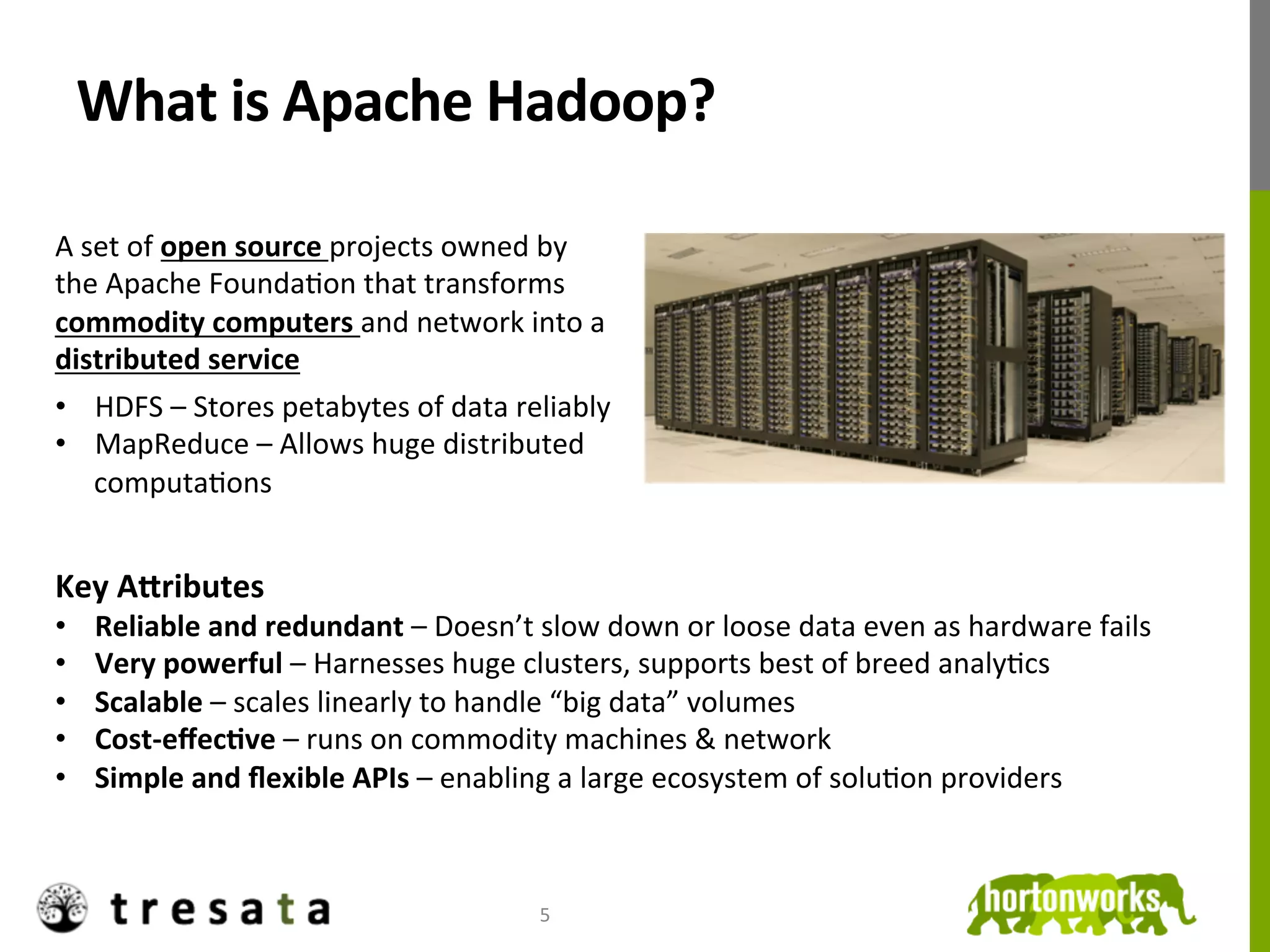 What	
  is	
  Apache	
  Hadoop?	
  

A	
  set	
  of	
  open	
  source	
  projects	
  owned	
  by	
  
the	
  Apache	
  FoundaJon	
  that	
  transforms	
  
commodity	
  computers	
  and	
  network	
  into	
  a	
  
distributed	
  service	
  
	
  



•  HDFS	
  –	
  Stores	
  petabytes	
  of	
  data	
  reliably	
  
•  MapReduce	
  –	
  Allows	
  huge	
  distributed	
  
      computaJons	
  
	
  

Key	
  A9ributes	
  
•      Reliable	
  and	
  redundant	
  –	
  Doesn’t	
  slow	
  down	
  or	
  loose	
  data	
  even	
  as	
  hardware	
  fails	
  
•      Very	
  powerful	
  –	
  Harnesses	
  huge	
  clusters,	
  supports	
  best	
  of	
  breed	
  analyJcs	
  
•      Scalable	
  –	
  scales	
  linearly	
  to	
  handle	
  “big	
  data”	
  volumes	
  
•      Cost-­‐eﬀecDve	
  –	
  runs	
  on	
  commodity	
  machines	
  &	
  network	
  
•      Simple	
  and	
  ﬂexible	
  APIs	
  –	
  enabling	
  a	
  large	
  ecosystem	
  of	
  soluJon	
  providers	
  



                                                          5	
  
 