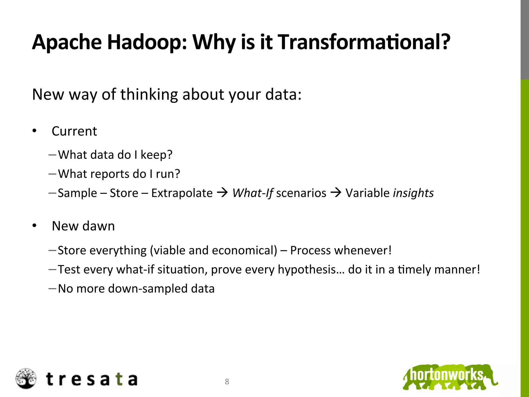 Apache	
  Hadoop:	
  Why	
  is	
  it	
  TransformaDonal?	
  

New	
  way	
  of	
  thinking	
  about	
  your	
  data:	
  
	
  




•  Current	
  	
  
              − What	
  data	
  do	
  I	
  keep?	
  
              − What	
  reports	
  do	
  I	
  run?	
  
              − Sample	
  –	
  Store	
  –	
  Extrapolate	
  à	
  What-­‐If	
  scenarios	
  à	
  Variable	
  insights	
  
       	
  

•  New	
  dawn	
  
              − Store	
  everything	
  (viable	
  and	
  economical)	
  –	
  Process	
  whenever!	
  
              − Test	
  every	
  what-­‐if	
  situaJon,	
  prove	
  every	
  hypothesis…	
  do	
  it	
  in	
  a	
  Jmely	
  manner!	
  
              − No	
  more	
  down-­‐sampled	
  data	
  




                                                               8	
  
 