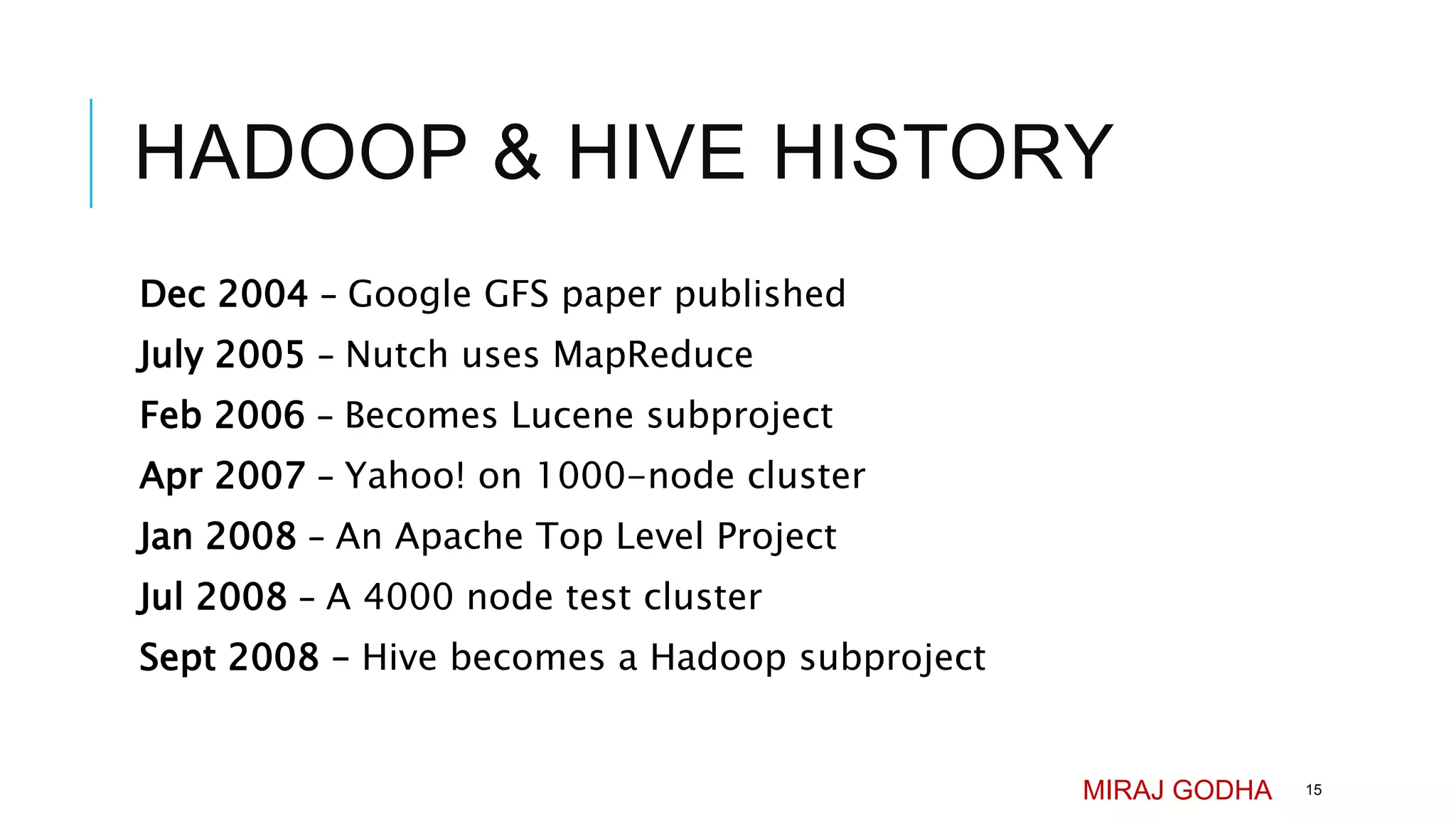HADOOP & HIVE HISTORY
Dec 2004 – Google GFS paper published
July 2005 – Nutch uses MapReduce
Feb 2006 – Becomes Lucene subproject
Apr 2007 – Yahoo! on 1000-node cluster
Jan 2008 – An Apache Top Level Project
Jul 2008 – A 4000 node test cluster
Sept 2008 – Hive becomes a Hadoop subproject
MIRAJ GODHA 15
 