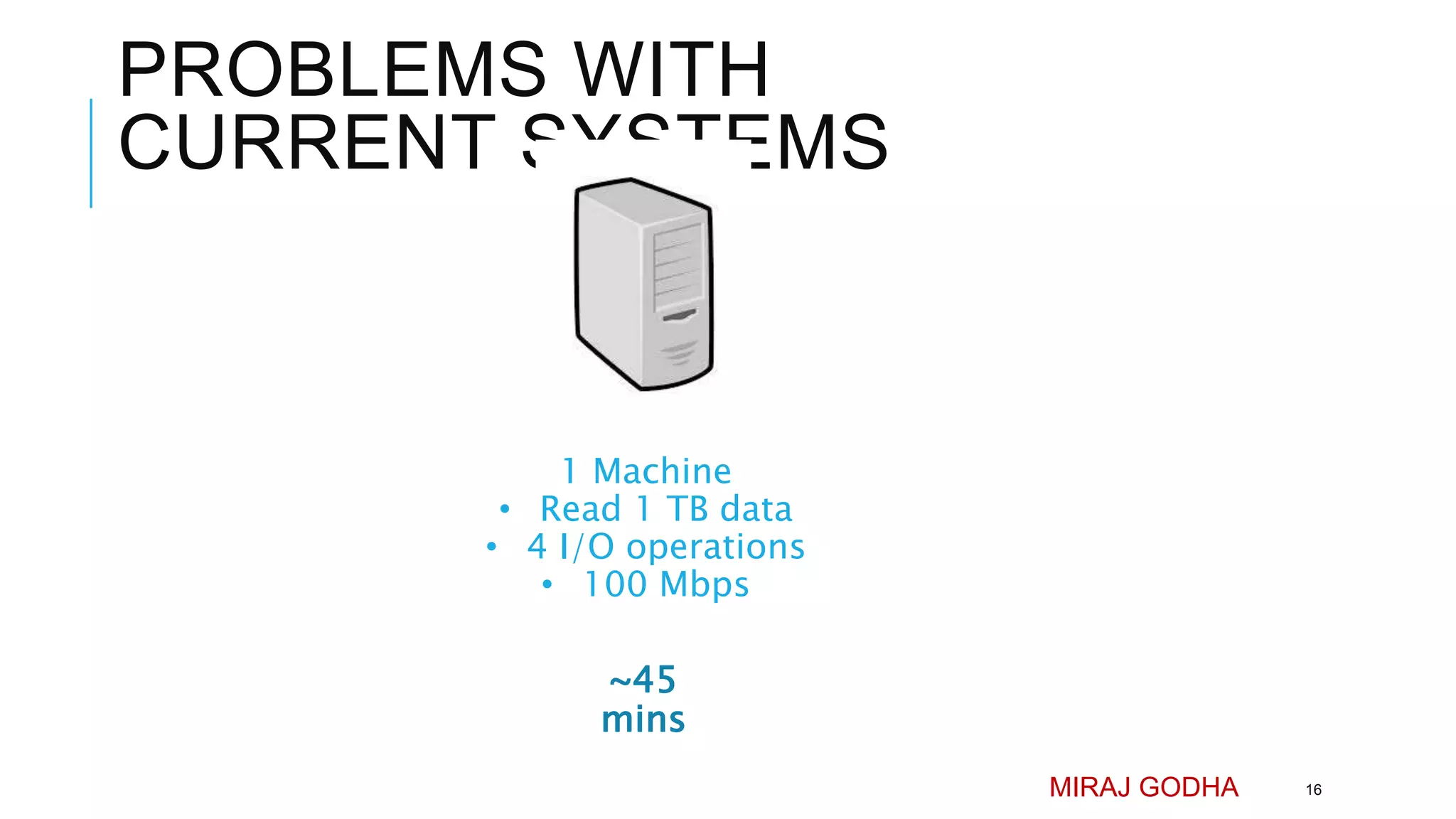 PROBLEMS WITH
CURRENT SYSTEMS
1 Machine
• Read 1 TB data
• 4 I/O operations
• 100 Mbps
MIRAJ GODHA 16
~45
mins
 