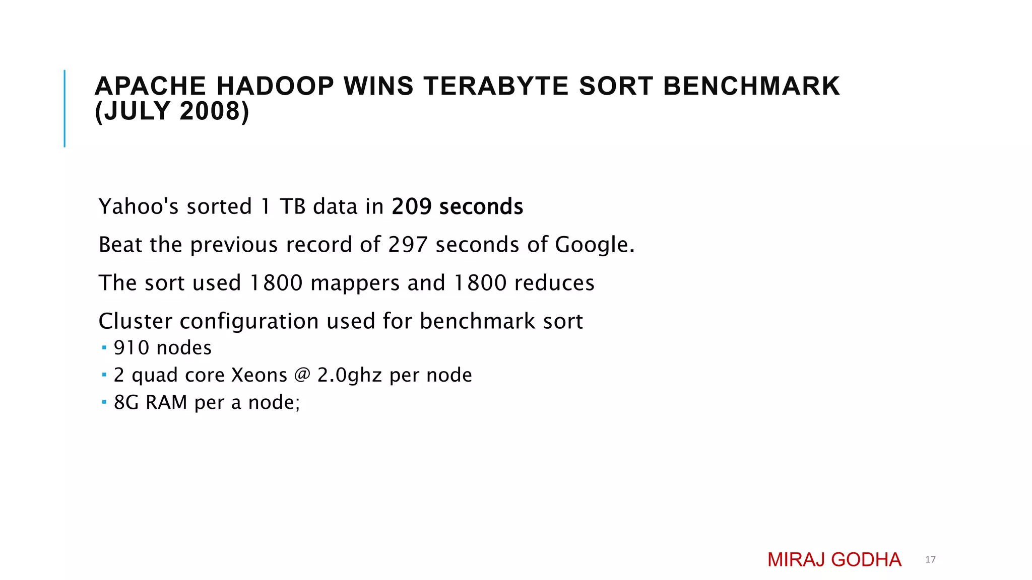 APACHE HADOOP WINS TERABYTE SORT BENCHMARK
(JULY 2008)
Yahoo's sorted 1 TB data in 209 seconds
Beat the previous record of 297 seconds of Google.
The sort used 1800 mappers and 1800 reduces
Cluster configuration used for benchmark sort
 910 nodes
 2 quad core Xeons @ 2.0ghz per node
 8G RAM per a node;
MIRAJ GODHA 17
 