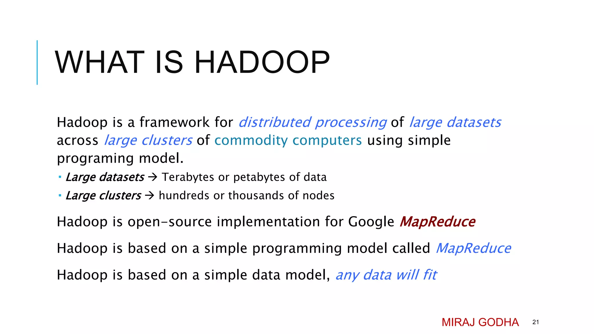WHAT IS HADOOP
Hadoop is a framework for distributed processing of large datasets
across large clusters of commodity computers using simple
programing model.
 Large datasets  Terabytes or petabytes of data
 Large clusters  hundreds or thousands of nodes
Hadoop is open-source implementation for Google MapReduce
Hadoop is based on a simple programming model called MapReduce
Hadoop is based on a simple data model, any data will fit
MIRAJ GODHA 21
 
