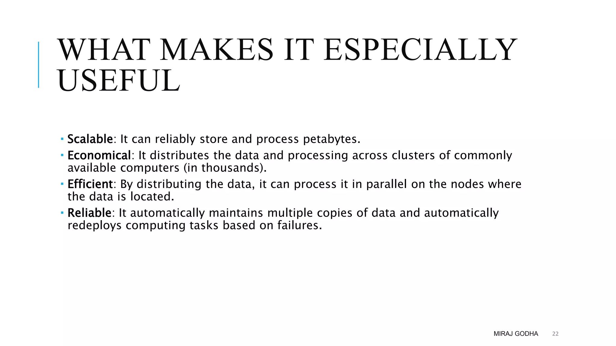 WHAT MAKES IT ESPECIALLY
USEFUL
 Scalable: It can reliably store and process petabytes.
 Economical: It distributes the data and processing across clusters of commonly
available computers (in thousands).
 Efficient: By distributing the data, it can process it in parallel on the nodes where
the data is located.
 Reliable: It automatically maintains multiple copies of data and automatically
redeploys computing tasks based on failures.
MIRAJ GODHA 22
 