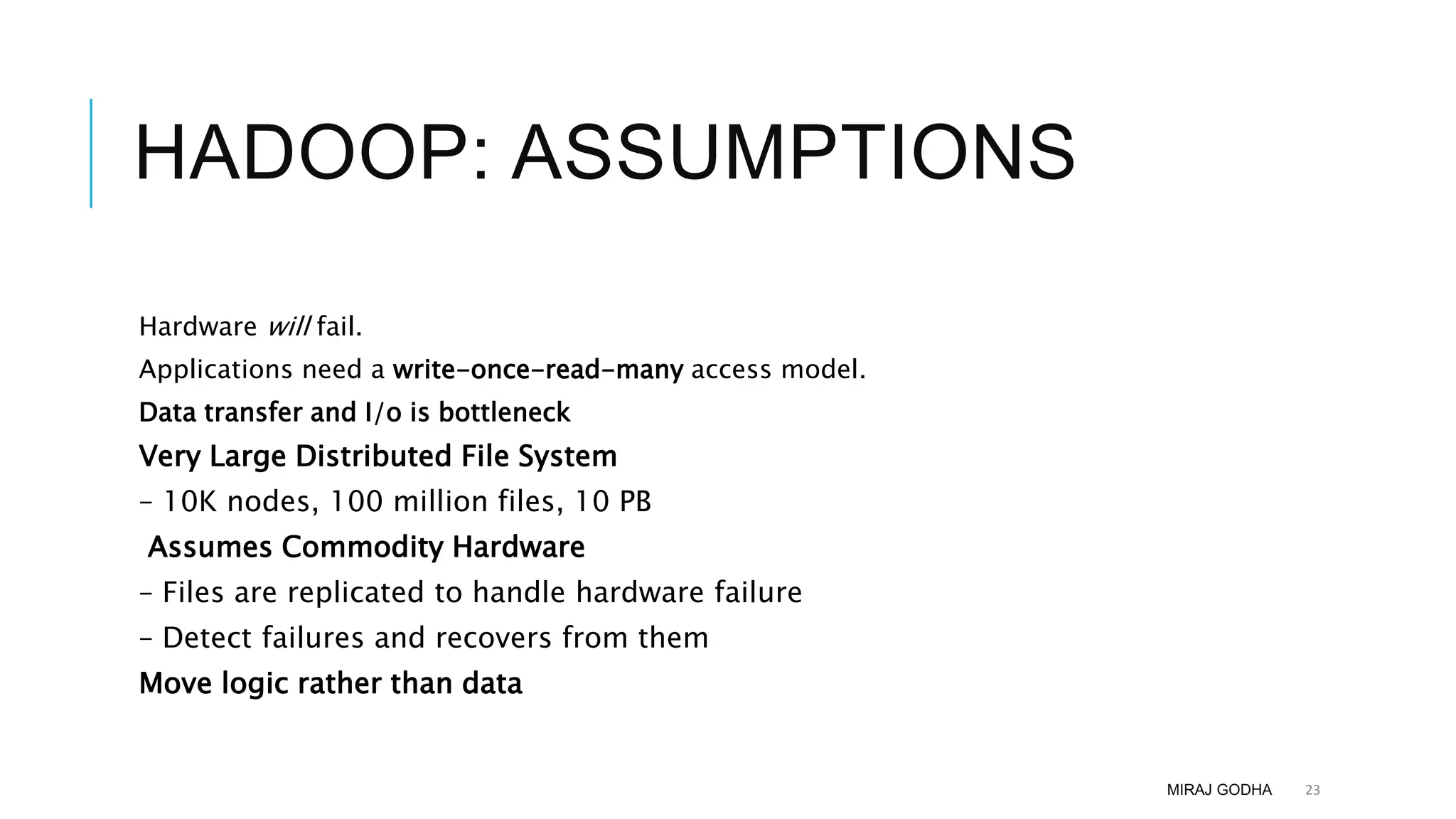 HADOOP: ASSUMPTIONS
Hardware will fail.
Applications need a write-once-read-many access model.
Data transfer and I/o is bottleneck
Very Large Distributed File System
– 10K nodes, 100 million files, 10 PB
Assumes Commodity Hardware
– Files are replicated to handle hardware failure
– Detect failures and recovers from them
Move logic rather than data
MIRAJ GODHA 23
 