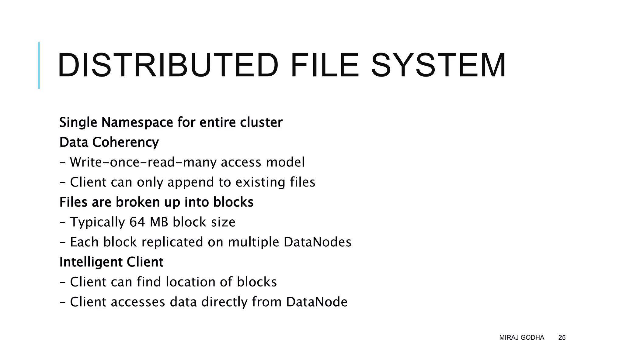 DISTRIBUTED FILE SYSTEM
Single Namespace for entire cluster
Data Coherency
– Write-once-read-many access model
– Client can only append to existing files
Files are broken up into blocks
– Typically 64 MB block size
– Each block replicated on multiple DataNodes
Intelligent Client
– Client can find location of blocks
– Client accesses data directly from DataNode
MIRAJ GODHA 25
 