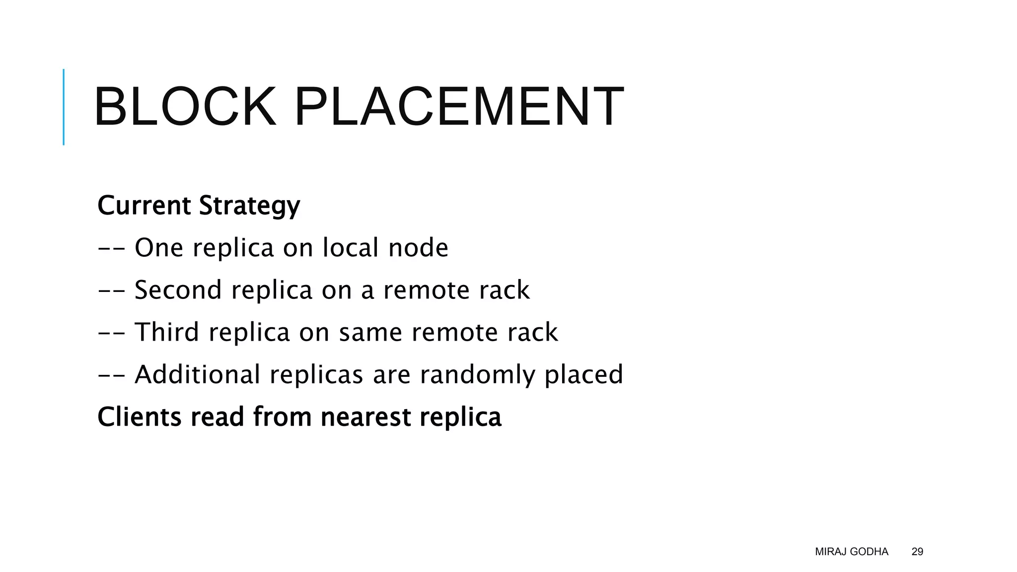 BLOCK PLACEMENT
Current Strategy
-- One replica on local node
-- Second replica on a remote rack
-- Third replica on same remote rack
-- Additional replicas are randomly placed
Clients read from nearest replica
MIRAJ GODHA 29
 
